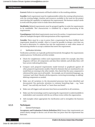 Licensed to Gustavo Simues gustavo.simoes@fattocs.com.br


      Verify Requirements                                                                       Requirements Analysis

                       Correct: Defects in requirements will lead to defects in the resulting solution.

                       Feasible: Each requirement must be implementable within the existing infrastructure,
                       with the existing budget, timeline and resources available to the team (or the project
                       must develop the capability to implement the requirement). The business analyst needs
                       to work with the project team to make these determinations.

                       Modifiable: Related requirements must be grouped together in order for requirements
                       to be modifiable. This characteristic is exhibited by a logical structuring of the
                       requirements.

                       Unambiguous: Individual requirements must never be unclear. A requirement must not
                       allow for multiple divergent valid interpretations of the requirement.

                       Testable: There must be a way to prove that a requirement has been fulfilled. Each
                       requirement should be testable—that is, it must be possible to design a test that can
                       be used to determine if a solution has met the requirement or some other means of
                       determining whether to accept a solution that meets the requirement.

                       .2	     Verification Activities
                       Verification activities are typically performed iteratively throughout the requirements
                       analysis process. Verification activities include:

                       ▶▶ Check for completeness within each requirements model. For example, data flow
                          diagrams will have all components and data flows labeled, and all data flows will
                          have arrows indicating direction.

                       ▶▶ Compare each prepared requirements model (textual or graphical) against all
                          other prepared requirements models. Check for elements that are mentioned in one
                          model that are missing in the other models. Also check that the same component is
                          referenced the same way in all models – for example, use of consistent language, e.g.,
                          ‘customer’ and ‘client’. Resolve all discrepancies, correcting terminology, or adding/
                          deleting components as needed.

                       ▶▶ Make sure all variations to the documented processes have been identified and
                          documented. Pay particular attention to common branching logic – e.g. “none
                          found”, “one and only one found” or “more than one found”.

                       ▶▶ Make sure all triggers and outcomes have been accounted for in all variations.

                       ▶▶ Make sure the terminology used in expressing the requirement is understandable to
                          stakeholders and consistent with the use of those terms within the organization.

                       ▶▶ Add examples where appropriate for clarification and to strengthen the business
                          case.

      6.5.5	           Techniques
                       .1	     General Techniques
                       Acceptance and Evaluation Criteria Definition (9.1): Ensure that requirements are
                       stated clearly enough to devise a set of tests that can prove that the requirement has
                       been met.


      116                                                           A Guide to the Business Analysis Body of Knowledge®

Order ID: IIBA-200911231134-455082
 