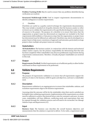 Licensed to Gustavo Simues gustavo.simoes@fattocs.com.br


          Requirements Analysis                                                                   Validate Requirements

                            Problem Tracking (9.20): May be used to ensure that any problems identified during
                            verification are resolved.

                            Structured Walkthrough (9.30): Used to inspect requirements documentation to
                            identify ambiguous or unclear requirements.

                            .2	     Checklists
                            Checklists are useful as a quality control technique for requirements documentation.
                            They may include a standard set of quality elements that the business analyst or other
                            reviewers use to validate the requirements or be specifically developed to capture issues
                            of concern to the project. The purpose of a checklist is to ensure that items that the
                            organization or project team has determined are important are included in the final
                            requirements deliverable(s), or that process steps that the organization or project team
                            has determined must be followed are addressed. Checklists may also be developed on a
                            project basis to help ensure consistency of approach and outcomes, particularly on large
                            projects where multiple sub-project teams are working.

          6.5.6	            Stakeholders
                            All Stakeholders: The business analyst, in conjunction with the domain and technical
                            subject matter experts, has the primary responsibility for determining that this task
                            has been completed. Other stakeholders may discover problematic requirements during
                            requirements communication. Therefore, virtually all project stakeholders are involved
                            in this task.

          6.5.7	            Output
                            Requirements [Verified]: Verified requirements are of sufficient quality to allow further
                            work based on those requirements to be performed.

          6.6	              Validate Requirements
          6.6.1	            Purpose
                            The purpose of requirements validation is to ensure that all requirements support the
                            delivery of value to the business, fulfill its goals and objectives, and meet a stakeholder
                            need.

          6.6.2	            Description
                            Requirements validation is an ongoing process to ensure that stakeholder, solution, and
                            transition requirements align to the business requirements.

                            Assessing what the outcome will be for the stakeholder when their need is satisfied can
                            be helpful when validating requirements. Implementation of the requirements as a whole
                            must be sufficient to achieve that desired future state for customers and users. In many
                            cases, stakeholders will have different, conflicting needs and expectations that may
                            be exposed through the validation process and will need to be reconciled. See Manage
                            Solution Scope and Requirements (4.1).

          6.6.3	            Input
                            Business Case: The business case describes the overall business objectives and
                            measurements that the solution is expected to deliver. To be valid, a requirement must


          BABOK® Guide, Version 2.0                                                                                117

Order ID: IIBA-200911231134-455082
 