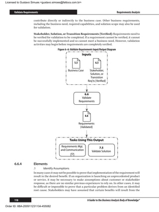 Licensed to Gustavo Simues gustavo.simoes@fattocs.com.br


      Validate Requirements                                                                         Requirements Analysis

                       contribute directly or indirectly to the business case. Other business requirements,
                       including the business need, required capabilities, and solution scope may also be used
                       for validation.

                       Stakeholder, Solution, or Transition Requirements [Verified]: Requirements need to
                       be verified for validation to be completed. If a requirement cannot be verified, it cannot
                       be successfully implemented and so cannot meet a business need. However, validation
                       activities may begin before requirements are completely verified.
                                           Figure 6–6: Validate Requirements Input/Output Diagram
                                                                   Inputs

                                                           5.5                  6.5

                                                    Business Case        Stakeholder,
                                                                          Solution, or
                                                                          Transistion
                                                                        Req'ts [Veriﬁed]



                                                                     6.6
                                                                   Validate
                                                                 Requirements



                                                                     6.6

                                                                 Requirements
                                                                  [Validated]



                                                     Tasks Using This Output
                                              Requirements Mgt.                    7.5
                                             and Communication              Validate Solution
                                                       +



      6.6.4	           Elements
                       .1	      Identify Assumptions
                       In many cases it may not be possible to prove that implementation of the requirement will
                       result in the desired benefit. If an organization is launching an unprecedented product
                       or service, it may be necessary to make assumptions about customer or stakeholder
                       response, as there are no similar previous experiences to rely on. In other cases, it may
                       be difficult or impossible to prove that a particular problem derives from an identified
                       root cause. Stakeholders may have assumed that certain benefits will result from the


      118                                                              A Guide to the Business Analysis Body of Knowledge®

Order ID: IIBA-200911231134-455082
 