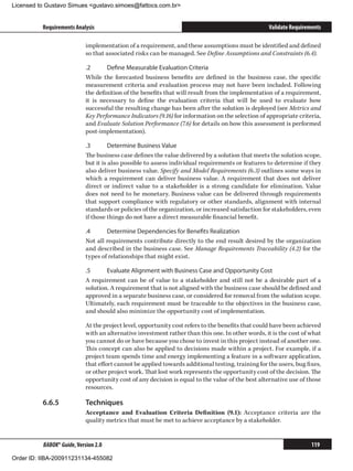Licensed to Gustavo Simues gustavo.simoes@fattocs.com.br


          Requirements Analysis                                                                    Validate Requirements

                            implementation of a requirement, and these assumptions must be identified and defined
                            so that associated risks can be managed. See Define Assumptions and Constraints (6.4).

                            .2	     Define Measurable Evaluation Criteria
                            While the forecasted business benefits are defined in the business case, the specific
                            measurement criteria and evaluation process may not have been included. Following
                            the definition of the benefits that will result from the implementation of a requirement,
                            it is necessary to define the evaluation criteria that will be used to evaluate how
                            successful the resulting change has been after the solution is deployed (see Metrics and
                            Key Performance Indicators (9.16) for information on the selection of appropriate criteria,
                            and Evaluate Solution Performance (7.6) for details on how this assessment is performed
                            post-implementation).

                            .3	       Determine Business Value
                            The business case defines the value delivered by a solution that meets the solution scope,
                            but it is also possible to assess individual requirements or features to determine if they
                            also deliver business value. Specify and Model Requirements (6.3) outlines some ways in
                            which a requirement can deliver business value. A requirement that does not deliver
                            direct or indirect value to a stakeholder is a strong candidate for elimination. Value
                            does not need to be monetary. Business value can be delivered through requirements
                            that support compliance with regulatory or other standards, alignment with internal
                            standards or policies of the organization, or increased satisfaction for stakeholders, even
                            if those things do not have a direct measurable financial benefit.

                            .4	     Determine Dependencies for Benefits Realization
                            Not all requirements contribute directly to the end result desired by the organization
                            and described in the business case. See Manage Requirements Traceability (4.2) for the
                            types of relationships that might exist.

                            .5	     Evaluate Alignment with Business Case and Opportunity Cost
                            A requirement can be of value to a stakeholder and still not be a desirable part of a
                            solution. A requirement that is not aligned with the business case should be defined and
                            approved in a separate business case, or considered for removal from the solution scope.
                            Ultimately, each requirement must be traceable to the objectives in the business case,
                            and should also minimize the opportunity cost of implementation.

                            At the project level, opportunity cost refers to the benefits that could have been achieved
                            with an alternative investment rather than this one. In other words, it is the cost of what
                            you cannot do or have because you chose to invest in this project instead of another one.
                            This concept can also be applied to decisions made within a project. For example, if a
                            project team spends time and energy implementing a feature in a software application,
                            that effort cannot be applied towards additional testing, training for the users, bug fixes,
                            or other project work. That lost work represents the opportunity cost of the decision. The
                            opportunity cost of any decision is equal to the value of the best alternative use of those
                            resources.

          6.6.5	            Techniques
                            Acceptance and Evaluation Criteria Definition (9.1): Acceptance criteria are the
                            quality metrics that must be met to achieve acceptance by a stakeholder.


          BABOK® Guide, Version 2.0                                                                                 119

Order ID: IIBA-200911231134-455082
 