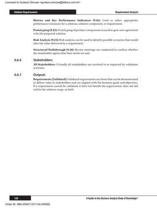 Licensed to Gustavo Simues gustavo.simoes@fattocs.com.br


      Validate Requirements                                                                     Requirements Analysis

                       Metrics and Key Performance Indicators (9.16): Used to select appropriate
                       performance measures for a solution, solution component, or requirement.

                       Prototyping (9.22): Prototyping of product components is used to gain user agreement
                       with the proposed solution.

                       Risk Analysis (9.24): Risk analysis can be used to identify possible scenarios that would
                       alter the value delivered by a requirement.

                       Structured Walkthrough (9.30): Review meetings are conducted to confirm whether
                       the stakeholder agrees that their needs are met.

      6.6.6	           Stakeholders
                       All Stakeholders: Virtually all stakeholders are involved in or impacted by validation
                       activities.

      6.6.7	           Outputs
                       Requirements [Validated]: Validated requirements are those that can be demonstrated
                       to deliver value to stakeholders and are aligned with the business goals and objectives.
                       If a requirement cannot be validated, it does not benefit the organization, does not fall
                       within the solution scope, or both.




      120                                                           A Guide to the Business Analysis Body of Knowledge®

Order ID: IIBA-200911231134-455082
 