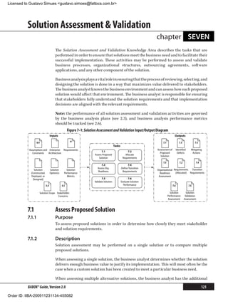 Licensed to Gustavo Simues gustavo.simoes@fattocs.com.br




          Solution Assessment  Validation
                                                                                                                      chapter SEVEN
                                       The Solution Assessment and Validation Knowledge Area describes the tasks that are
                                       performed in order to ensure that solutions meet the business need and to facilitate their
                                       successful implementation. These activities may be performed to assess and validate
                                       business processes, organizational structures, outsourcing agreements, software
                                       applications, and any other component of the solution.

                                       Business analysis plays a vital role in ensuring that the process of reviewing, selecting, and
                                       designing the solution is done in a way that maximizes value delivered to stakeholders.
                                       The business analyst knows the business environment and can assess how each proposed
                                       solution would affect that environment. The business analyst is responsible for ensuring
                                       that stakeholders fully understand the solution requirements and that implementation
                                       decisions are aligned with the relevant requirements.

                                       Note: the performance of all solution assessment and validation activities are governed
                                       by the business analysis plans (see 2.3), and business analysis performance metrics
                                       should be tracked (see 2.6).
                                                    Figure 7–1: Solution Assessment and Validation Input/Output Diagram
                                  Inputs                                                                                                Outputs

                 6.4                                  *                                                                    7.1                 7.5             7.5
                                                                                          Tasks
           Assumptions and Enterprise Requirements                                                                    Assessment of         Identiﬁed      Mitigating
                                                                            7.1                        7.2
              Constraints  Architecture                                                                                 Proposed             Defects        Actions
                                                                      Assess Proposed                Allocate
                                                                                                                         Solution
                                                                          Solution                 Requirements
                                                                                                                           7.3                 7.2              7.4
                                                                           7.3                         7.4
                                                                        Assess Org.               Deﬁne Transition
               Solution           Solution        Solution                                                            Organizational Requirements   Transition
                                                                        Readiness                  Requirements
            [Constructed,         Option(s)     Performance                                                             Readiness     [Allocated] Requirements
            Deployed, or                          Metrics                                                              Assessment
              Designed]                                                      7.5                         7.6
                                                                      Validate Solution           Evaluate Solution
                            5.4               3.3                                                   Performance                       7.6                7.5

                   Solution Scope Stakeholder                                                                                      Solution            Solution
                                   Concerns                                                                                      Performance          Validation
                                                                                                                                 Assessment          Assessment



          7.1	                         Assess Proposed Solution
          7.1.1	                       Purpose
                                       To assess proposed solutions in order to determine how closely they meet stakeholder
                                       and solution requirements.

          7.1.2	                       Description
                                       Solution assessment may be performed on a single solution or to compare multiple
                                       proposed solutions.

                                       When assessing a single solution, the business analyst determines whether the solution
                                       delivers enough business value to justify its implementation. This will most often be the
                                       case when a custom solution has been created to meet a particular business need.

                                       When assessing multiple alternative solutions, the business analyst has the additional

          BABOK® Guide, Version 2.0                                                                                                                                   121

Order ID: IIBA-200911231134-455082
 