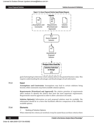 Licensed to Gustavo Simues gustavo.simoes@fattocs.com.br


      Assess Proposed Solution                                                           Solution Assessment  Validation

                                           Figure 7–2: Assess Proposed Solution Input/Output Diagram
                                                                   Inputs

                                                 6.4                  4.1,
                                                                      6.1

                                          Assumptions and        Requirements          Solution
                                             Constraints        [Prioritized and       Option(s)
                                                                  Approved]



                                                                    7.1
                                                              Assess Proposed
                                                                  Solution



                                                                     7.1

                                                               Assessment of
                                                                 Proposed
                                                                  Solution



                                                         Output Also Used By
                                                            Solution Selection
                                                                or Design
                                                                      +


                        goal of attempting to determine which solution delivers the greatest business value. This
                        requires understanding the advantages and disadvantages of each alternative.

      7.1.3	            Input
                        Assumptions and Constraints: Assumptions may lead to certain solutions being
                        favored, while constraints may limit available solution options.

                        Requirements [Prioritized and Approved]: The relative priorities of requirements
                        allow analysis to identify the choices that meet the most important requirements.
                        Requirements must be approved in order to allow a decision to be made.

                        Solution Option(s): Information on each proposed solution must be available. The
                        information should be in a form that facilitates effective comparison of the different
                        available options.

      7.1.4	            Elements
                        .1	   Ranking of Solution Options
                        When relatively few criteria are involved, it may be easiest focus on those criteria where


      122                                                              A Guide to the Business Analysis Body of Knowledge®

Order ID: IIBA-200911231134-455082
 