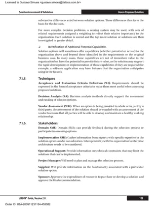 Licensed to Gustavo Simues gustavo.simoes@fattocs.com.br


          Solution Assessment  Validation                                                     Assess Proposed Solution

                            substantive differences exist between solution options. Those differences then form the
                            basis for the decision.

                            For more complex decision problems, a scoring system may be used, with sets of
                            related requirements assigned a weighting to reflect their relative importance to the
                            organization. Each solution is scored and the top-rated solution or solutions are then
                            investigated in greater detail.

                            .2	     Identification of Additional Potential Capabilities
                            Solution options will sometimes offer capabilities (whether potential or actual) to the
                            organization above and beyond those identified in the requirements or the original
                            business case. In many cases, these capabilities are not of immediate value to the
                            organization but have the potential to provide future value, as the solution may support
                            the rapid development or implementation of those capabilities if they are required (for
                            example, a software application may have features that the organization anticipates
                            using in the future).

          7.1.5	            Techniques
                            Acceptance and Evaluation Criteria Definition (9.1): Requirements should be
                            expressed in the form of acceptance criteria to make them most useful when assessing
                            proposed solutions.

                            Decision Analysis (9.8): Decision analysis methods directly support the assessment
                            and ranking of solution options.

                            Vendor Assessment (9.34): When an option is being provided in whole or in part by a
                            third party, the assessment of the solution should be coupled with an assessment of the
                            vendor to ensure that all parties will be able to develop and maintain a healthy working
                            relationship.

          7.1.6	            Stakeholders
                            Domain SME: Domain SMEs can provide feedback during the selection process or
                            participate in assessing options.

                            Implementation SME: Gather information from experts with specific expertise in the
                            solution options under consideration. Interoperability with the organization’s enterprise
                            architecture needs to be considered.

                            Operational Support: Provide information on technical constraints that may limit the
                            solutions that can be implemented.

                            Project Manager: Will need to plan and manage the selection process.

                            Supplier: Will provide information on the functionality associated with a particular
                            solution option.

                            Sponsor: Approves the expenditure of resources to purchase or develop a solution and
                            approve the final recommendation.




          BABOK® Guide, Version 2.0                                                                               123

Order ID: IIBA-200911231134-455082
 