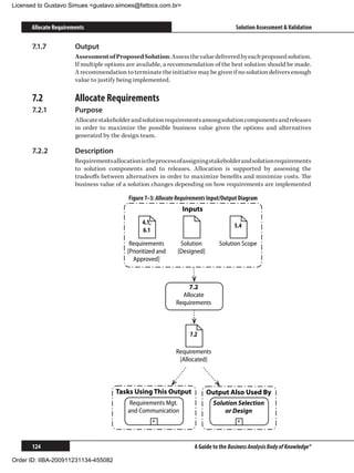 Licensed to Gustavo Simues gustavo.simoes@fattocs.com.br


      Allocate Requirements                                                             Solution Assessment  Validation

      7.1.7	           Output
                       Assessment of Proposed Solution: Assess the value delivered by each proposed solution.
                       If multiple options are available, a recommendation of the best solution should be made.
                       A recommendation to terminate the initiative may be given if no solution delivers enough
                       value to justify being implemented.

      7.2	             Allocate Requirements
      7.2.1	           Purpose
                       Allocate stakeholder and solution requirements among solution components and releases
                       in order to maximize the possible business value given the options and alternatives
                       generated by the design team.

      7.2.2	           Description
                       Requirements allocation is the process of assigning stakeholder and solution requirements
                       to solution components and to releases. Allocation is supported by assessing the
                       tradeoffs between alternatives in order to maximize benefits and minimize costs. The
                       business value of a solution changes depending on how requirements are implemented

                                           Figure 7–3: Allocate Requirements Input/Output Diagram
                                                                 Inputs
                                                4.1,                                   5.4
                                                6.1

                                           Requirements         Solution        Solution Scope
                                          [Prioritized and     [Designed]
                                            Approved]



                                                                  7.2
                                                                Allocate
                                                              Requirements



                                                                    7.2

                                                              Requirements
                                                               [Allocated]



                                      Tasks Using This Output               Output Also Used By
                                           Requirements Mgt.                  Solution Selection
                                          and Communication                       or Design
                                                       +                                +



      124                                                             A Guide to the Business Analysis Body of Knowledge®

Order ID: IIBA-200911231134-455082
 