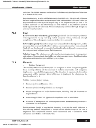 Licensed to Gustavo Simues gustavo.simoes@fattocs.com.br


          Solution Assessment  Validation                                                      Allocate Requirements

                            and when the solution becomes available to stakeholders, and the objective of allocation
                            is to maximize that value.

                            Requirements may be allocated between organizational units, between job functions,
                            between people and software, software application components or releases of a solution.
                            Requirements allocation typically begins early in the project lifecycle (as soon as the
                            solution approach can be determined) and will continue to be performed until all
                            valid requirements are allocated. Allocation typically continues through design and
                            construction of a solution.

          7.2.3	            Input
                            Requirements [Prioritized and Approved]: Requirements allocation may be performed
                            with requirements in any state (e.g. stated, analyzed, verified, validated) although
                            completion of this task requires requirements have been approved.

                            Solution [Designed]: The solution design must have a defined set of components, and the
                            costs and effort associated with delivery of those components must have been estimated.
                            Tradeoffs can then be made between the functionality allocated to each component and
                            the cost associated with developing that component.

                            Solution Scope: The solution scope allocates business requirements to components
                            and releases. The associated stakeholder and solution requirements should match that
                            allocation, or the solution scope will have to be revised.

          7.2.4	            Elements
                            .1	     Solution Components
                            The majority of business solutions (with the exception of minor changes or upgrades
                            to an existing solution) will be composed of multiple components. Each component
                            implements a subset of the requirements. The allocation of requirements to solution
                            components will be a primary driver of the cost to implement the solution and the
                            benefits delivered by it.

                            Solution components may include:

                            ▶▶ Business policies and business rules

                            ▶▶ Business processes to be performed and managed

                            ▶▶ People who operate and maintain the solution, including their job functions and
                               responsibilities

                            ▶▶ Software applications and application components used in the solution.

                            ▶▶ Structure of the organization, including interactions between the organization, its
                               customers, and its suppliers

                            During solution design, it may become necessary to revisit the initial allocation of
                            functionality between components as defined in the solution scope as the cost to
                            implement each component becomes better understood, and to determine which
                            allocations have the best cost/benefit ratio.



          BABOK® Guide, Version 2.0                                                                              125

Order ID: IIBA-200911231134-455082
 
