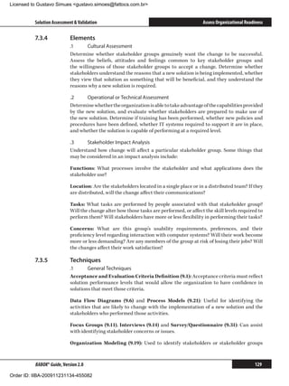Licensed to Gustavo Simues gustavo.simoes@fattocs.com.br


          Solution Assessment  Validation                                                Assess Organizational Readiness

          7.3.4	            Elements
                            .1	     Cultural Assessment
                            Determine whether stakeholder groups genuinely want the change to be successful.
                            Assess the beliefs, attitudes and feelings common to key stakeholder groups and
                            the willingness of those stakeholder groups to accept a change. Determine whether
                            stakeholders understand the reasons that a new solution is being implemented, whether
                            they view that solution as something that will be beneficial, and they understand the
                            reasons why a new solution is required.

                            .2	     Operational or Technical Assessment
                            Determine whether the organization is able to take advantage of the capabilities provided
                            by the new solution, and evaluate whether stakeholders are prepared to make use of
                            the new solution. Determine if training has been performed, whether new policies and
                            procedures have been defined, whether IT systems required to support it are in place,
                            and whether the solution is capable of performing at a required level.

                            .3	    Stakeholder Impact Analysis
                            Understand how change will affect a particular stakeholder group. Some things that
                            may be considered in an impact analysis include:

                            Functions: What processes involve the stakeholder and what applications does the
                            stakeholder use?

                            Location: Are the stakeholders located in a single place or in a distributed team? If they
                            are distributed, will the change affect their communications?

                            Tasks: What tasks are performed by people associated with that stakeholder group?
                            Will the change alter how those tasks are performed, or affect the skill levels required to
                            perform them? Will stakeholders have more or less flexibility in performing their tasks?

                            Concerns: What are this group’s usability requirements, preferences, and their
                            proficiency level regarding interaction with computer systems? Will their work become
                            more or less demanding? Are any members of the group at risk of losing their jobs? Will
                            the changes affect their work satisfaction?

          7.3.5	            Techniques
                            .1	     General Techniques
                            Acceptance and Evaluation Criteria Definition (9.1): Acceptance criteria must reflect
                            solution performance levels that would allow the organization to have confidence in
                            solutions that meet those criteria.

                            Data Flow Diagrams (9.6) and Process Models (9.21): Useful for identifying the
                            activities that are likely to change with the implementation of a new solution and the
                            stakeholders who performed those activities.

                            Focus Groups (9.11), Interviews (9.14) and Survey/Questionnaire (9.31): Can assist
                            with identifying stakeholder concerns or issues.

                            Organization Modeling (9.19): Used to identify stakeholders or stakeholder groups



          BABOK® Guide, Version 2.0                                                                                 129

Order ID: IIBA-200911231134-455082
 