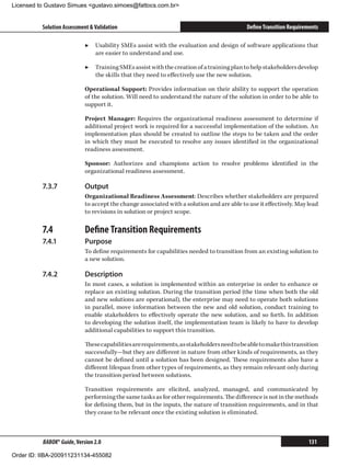 Licensed to Gustavo Simues gustavo.simoes@fattocs.com.br


          Solution Assessment  Validation                                                 Define Transition Requirements

                            ▶▶ Usability SMEs assist with the evaluation and design of software applications that
                               are easier to understand and use.

                            ▶▶ Training SMEs assist with the creation of a training plan to help stakeholders develop
                               the skills that they need to effectively use the new solution.

                            Operational Support: Provides information on their ability to support the operation
                            of the solution. Will need to understand the nature of the solution in order to be able to
                            support it.

                            Project Manager: Requires the organizational readiness assessment to determine if
                            additional project work is required for a successful implementation of the solution. An
                            implementation plan should be created to outline the steps to be taken and the order
                            in which they must be executed to resolve any issues identified in the organizational
                            readiness assessment.

                            Sponsor: Authorizes and champions action to resolve problems identified in the
                            organizational readiness assessment.

          7.3.7	            Output
                            Organizational Readiness Assessment: Describes whether stakeholders are prepared
                            to accept the change associated with a solution and are able to use it effectively. May lead
                            to revisions in solution or project scope.

          7.4	              Define Transition Requirements
          7.4.1	            Purpose
                            To define requirements for capabilities needed to transition from an existing solution to
                            a new solution.

          7.4.2	            Description
                            In most cases, a solution is implemented within an enterprise in order to enhance or
                            replace an existing solution. During the transition period (the time when both the old
                            and new solutions are operational), the enterprise may need to operate both solutions
                            in parallel, move information between the new and old solution, conduct training to
                            enable stakeholders to effectively operate the new solution, and so forth. In addition
                            to developing the solution itself, the implementation team is likely to have to develop
                            additional capabilities to support this transition.

                            These capabilities are requirements, as stakeholders need to be able to make this transition
                            successfully—but they are different in nature from other kinds of requirements, as they
                            cannot be defined until a solution has been designed. These requirements also have a
                            different lifespan from other types of requirements, as they remain relevant only during
                            the transition period between solutions.

                            Transition requirements are elicited, analyzed, managed, and communicated by
                            performing the same tasks as for other requirements. The difference is not in the methods
                            for defining them, but in the inputs, the nature of transition requirements, and in that
                            they cease to be relevant once the existing solution is eliminated.



          BABOK® Guide, Version 2.0                                                                                  131

Order ID: IIBA-200911231134-455082
 