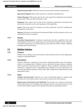 Licensed to Gustavo Simues gustavo.simoes@fattocs.com.br


      Validate Solution                                                                  Solution Assessment  Validation

                          Implementation SME: Will be the source for many of the transition requirements.

                          Operational Support: May need to operate two solutions simultaneously.

                          Project Manager: Will need to plan for the work required to implement the transition
                          requirements. This may affect the project scope.

                          Regulator: May require that records of the transition requirements and process be
                          retained for long-term review and compliance with regulations.

                          Tester: Will verify that the transition has been performed correctly, including the
                          development of test plans.

                          Sponsor: Will need to be informed of the potential effects of the transition on the costs
                          and benefits of the new solution.

      7.4.7	              Output
                          Transition Requirements: Transition requirements describe capabilities that must
                          be developed in order for an organization to successfully transition between solutions.
                          Transition requirements are analyzed by this task and must still be verified, validated,
                          managed and communicated.

      7.5	                Validate Solution
      7.5.1	              Purpose
                          Validate that a solution meets the business need and determine the most appropriate
                          response to identified defects.

      7.5.2	              Description
                          Solution validation is required to ensure that a delivered solution meets the business
                          needs on an ongoing basis. Problems that are identified through solution validation
                          will be reported and prioritized for resolution. When a problem is identified with the
                          solution (i.e. a failure to meet a stakeholder need, whether or not the requirement was
                          correctly specified) the business analyst will be able to help the team determine the most
                          appropriate action.

      7.5.3	              Input
                          Solution [Constructed]: Validation can only be performed against a solution that
                          actually exists. The solution may or may not be in actual use by the enterprise.

                          Requirements [Prioritized and Validated]: The priorities are needed to determine
                          which requirements are candidates for acceptance criteria. The requirements are used
                          to determine whether outputs of the solution fall within acceptable parameters.




      134                                                              A Guide to the Business Analysis Body of Knowledge®

Order ID: IIBA-200911231134-455082
 