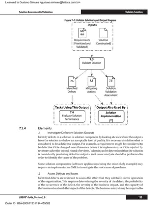 Licensed to Gustavo Simues gustavo.simoes@fattocs.com.br


          Solution Assessment  Validation                                                                Validate Solution

                                                   Figure 7–7: Validate Solution Input/Output Diagram
                                                                          Inputs
                                                                  4.1,
                                                                  6.6
                                                            Requirements            Solution
                                                           [Prioritized and       [Constructed]
                                                              Validated]



                                                                            7.5
                                                                     Validate Solution




                                                         7.5                7.5               7.5

                                                     Identiﬁed           Mitigating        Solution
                                                      Defects             Actions         Validation
                                                                                         Assessment



                                             Tasks Using This Output              Output Also Used By
                                                        7.6                              Solution
                                                 Evaluate Solution                    Implementation
                                                   Performance                                 +


          7.5.4	            Elements
                            .1	     Investigate Defective Solution Outputs
                            Identify defects in a solution or solution component by looking at cases where the outputs
                            from the solution are below an acceptable level of quality. It is necessary to define what is
                            considered to be a defective output. For example, a requirement might be considered to
                            be defective if it is changed more than once before it is implemented, or if it is rejected by
                            reviewers after the second round of reviews. When it can be determined that the solution
                            is consistently producing defective outputs, root cause analysis should be performed in
                            order to identify the cause of the problem.

                            Some solution components (software applications being the most likely example) may
                            require an implementation SME to investigate the root cause of problems.

                            .2	      Assess Defects and Issues
                            Identified defects are reviewed to assess the effect that they will have on the operation
                            of the organization. This requires determining the severity of the defect, the probability
                            of the occurrence of the defect, the severity of the business impact, and the capacity of
                            the business to absorb the impact of the defects. The business analyst may be required to


          BABOK® Guide, Version 2.0                                                                                   135

Order ID: IIBA-200911231134-455082
 