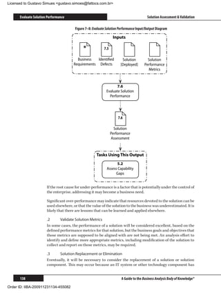 Licensed to Gustavo Simues gustavo.simoes@fattocs.com.br


      Evaluate Solution Performance                                                      Solution Assessment  Validation

                                        Figure 7–8: Evaluate Solution Performance Input/Output Diagram

                                                                  Inputs

                                             *             7.5

                                         Business   Identiﬁed          Solution          Solution
                                       Requirements Defects           [Deployed]       Performance
                                                                                         Metrics



                                                                    7.6
                                                             Evaluate Solution
                                                               Performance




                                                                     7.6

                                                                   Solution
                                                                 Performance
                                                                 Assessment



                                                      Tasks Using This Output
                                                                    5.2
                                                             Assess Capability
                                                                   Gaps


                       If the root cause for under-performance is a factor that is potentially under the control of
                       the enterprise, addressing it may become a business need.

                       Significant over-performance may indicate that resources devoted to the solution can be
                       used elsewhere, or that the value of the solution to the business was underestimated. It is
                       likely that there are lessons that can be learned and applied elsewhere.

                       .2	      Validate Solution Metrics
                       In some cases, the performance of a solution will be considered excellent, based on the
                       defined performance metrics for that solution, but the business goals and objectives that
                       those metrics are supposed to be aligned with are not being met. An analysis effort to
                       identify and define more appropriate metrics, including modification of the solution to
                       collect and report on those metrics, may be required.

                       .3	    Solution Replacement or Elimination
                       Eventually, it will be necessary to consider the replacement of a solution or solution
                       component. This may occur because an IT system or other technology component has


      138                                                              A Guide to the Business Analysis Body of Knowledge®

Order ID: IIBA-200911231134-455082
 