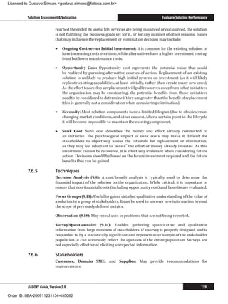 Licensed to Gustavo Simues gustavo.simoes@fattocs.com.br


          Solution Assessment  Validation                                                  Evaluate Solution Performance

                            reached the end of its useful life, services are being insourced or outsourced, the solution
                            is not fulfilling the business goals set for it, or for any number of other reasons. Issues
                            that may influence the replacement or elimination decision may include:

                            ▶▶ Ongoing Cost versus Initial Investment: It is common for the existing solution to
                               have increasing costs over time, while alternatives have a higher investment cost up
                               front but lower maintenance costs.

                            ▶▶ Opportunity Cost: Opportunity cost represents the potential value that could
                               be realized by pursuing alternative courses of action. Replacement of an existing
                               solution is unlikely to produce high initial returns on investment (as it will likely
                               replicate existing capabilities, at least initially, rather than create many new ones).
                               As the effort to develop a replacement will pull resources away from other initiatives
                               the organization may be considering, the potential benefits from those initiatives
                               need to be considered to determine if they are greater than the benefit of replacement
                               (this is generally not a consideration when considering elimination).

                            ▶▶ Necessity: Most solution components have a limited lifespan (due to obsolescence,
                               changing market conditions, and other causes). After a certain point in the lifecycle
                               it will become impossible to maintain the existing component.

                            ▶▶ Sunk Cost: Sunk cost describes the money and effort already committed to
                               an initiative. The psychological impact of sunk costs may make it difficult for
                               stakeholders to objectively assess the rationale for replacement or elimination,
                               as they may feel reluctant to “waste” the effort or money already invested. As this
                               investment cannot be recovered, it is effectively irrelevant when considering future
                               action. Decisions should be based on the future investment required and the future
                               benefits that can be gained.

          7.6.5	            Techniques
                            Decision Analysis (9.8): A cost/benefit analysis is typically used to determine the
                            financial impact of the solution on the organization. While critical, it is important to
                            ensure that non-financial costs (including opportunity cost) and benefits are evaluated.

                            Focus Groups (9.11): Useful to gain a detailed qualitative understanding of the value of
                            a solution to a group of stakeholders. It can be used to uncover new information beyond
                            the scope of previously defined metrics.

                            Observation (9.18): May reveal uses or problems that are not being reported.

                            Survey/Questionnaire (9.31): Enables gathering quantitative and qualitative
                            information from large numbers of stakeholders. If a survey is properly designed, and is
                            responded to by a statistically significant and representative sample of the stakeholder
                            population, it can accurately reflect the opinions of the entire population. Surveys are
                            not especially effective at eliciting unexpected information.

          7.6.6	            Stakeholders
                            Customer, Domain SME, and Supplier: May provide recommendations for
                            improvements.



          BABOK® Guide, Version 2.0                                                                                  139

Order ID: IIBA-200911231134-455082
 