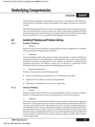Licensed to Gustavo Simues gustavo.simoes@fattocs.com.br




          Underlying Competencies
                                                                                        chapter EIGHT
                            The Underlying Competencies Knowledge Area provides a description of the behaviors,
                            characteristics, knowledge and personal qualities that support the practice of business
                            analysis.

                            The underlying competencies are, of course, not unique to the business analysis profession.
                            They are described here to ensure readers are aware of the range of fundamental skills
                            required, and provide a basis for them to investigate further into the skills and knowledge
                            that will enable them to be accomplished and adaptable business analysts.

          8.1	              Analytical Thinking and Problem Solving
          8.1.1	            Creative Thinking
                            .1	     Purpose
                            Business analysts must be effective in generating new ideas for approaches to problem
                            solving and in generating alternative solutions.

                            .2	     Definition
                            Creative thinking involves generating new ideas and concepts, as well as finding new
                            associations between or new applications of existing ideas and concepts. These concepts
                            should be innovative and appropriate to the situation. In addition to identifying and
                            proposing alternatives, the business analyst can be effective in promoting creative
                            thinking in others by asking questions and challenging assumptions.

                            .3	   Effectiveness Measures
                            Measures of successful creative thinking include:

                            ▶▶ The successful generation and productive consideration of new ideas.

                            ▶▶ Application of new ideas to resolve existing problems.

                            ▶▶ Willingness of stakeholders to accept new approaches.

          8.1.2	            Decision Making
                            .1	     Purpose
                            Business analysts must be effective in understanding the criteria involved in making a
                            decision, in making decisions, and in assisting others to make better decisions.

                            .2	     Definition
                            A decision is required whenever it becomes necessary to select an alternative or approach
                            from two or more options. Decision analysis includes gathering information relevant to
                            a decision, breaking down the information relevant to a decision, making comparisons
                            and tradeoffs between similar and dissimilar options, and identifying the option that is
                            most desirable. Business analysts must be aware of the traps that can impede successful
                            decision-making, including the tendency to accept the initial framing of a problem, the
                            sunk cost fallacy, and the tendency to place greater weight on evidence that confirms
                            existing impressions.

          BABOK® Guide, Version 2.0                                                                                141

Order ID: IIBA-200911231134-455082
 