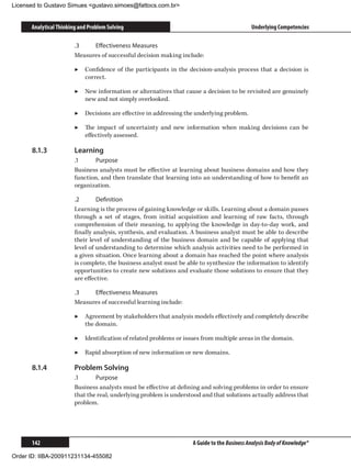 Licensed to Gustavo Simues gustavo.simoes@fattocs.com.br


      Analytical Thinking and Problem Solving                                                Underlying Competencies

                        .3	   Effectiveness Measures
                        Measures of successful decision making include:

                        ▶▶ Confidence of the participants in the decision-analysis process that a decision is
                           correct.

                        ▶▶ New information or alternatives that cause a decision to be revisited are genuinely
                           new and not simply overlooked.

                        ▶▶ Decisions are effective in addressing the underlying problem.

                        ▶▶ The impact of uncertainty and new information when making decisions can be
                           effectively assessed.

      8.1.3	            Learning
                        .1	    Purpose
                        Business analysts must be effective at learning about business domains and how they
                        function, and then translate that learning into an understanding of how to benefit an
                        organization.

                        .2	      Definition
                        Learning is the process of gaining knowledge or skills. Learning about a domain passes
                        through a set of stages, from initial acquisition and learning of raw facts, through
                        comprehension of their meaning, to applying the knowledge in day-to-day work, and
                        finally analysis, synthesis, and evaluation. A business analyst must be able to describe
                        their level of understanding of the business domain and be capable of applying that
                        level of understanding to determine which analysis activities need to be performed in
                        a given situation. Once learning about a domain has reached the point where analysis
                        is complete, the business analyst must be able to synthesize the information to identify
                        opportunities to create new solutions and evaluate those solutions to ensure that they
                        are effective.

                        .3	   Effectiveness Measures
                        Measures of successful learning include:

                        ▶▶ Agreement by stakeholders that analysis models effectively and completely describe
                           the domain.

                        ▶▶ Identification of related problems or issues from multiple areas in the domain.

                        ▶▶ Rapid absorption of new information or new domains.

      8.1.4	            Problem Solving
                        .1	     Purpose
                        Business analysts must be effective at defining and solving problems in order to ensure
                        that the real, underlying problem is understood and that solutions actually address that
                        problem.




      142                                                           A Guide to the Business Analysis Body of Knowledge®

Order ID: IIBA-200911231134-455082
 