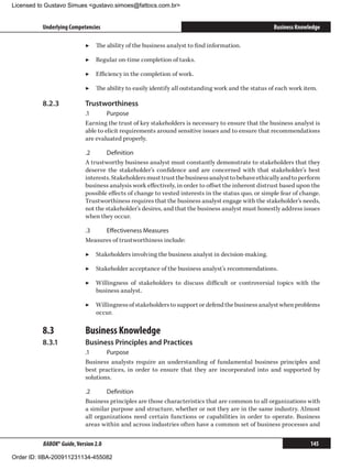 Licensed to Gustavo Simues gustavo.simoes@fattocs.com.br


          Underlying Competencies                                                                    Business Knowledge

                            ▶▶ The ability of the business analyst to find information.

                            ▶▶ Regular on-time completion of tasks.

                            ▶▶ Efficiency in the completion of work.

                            ▶▶ The ability to easily identify all outstanding work and the status of each work item.

          8.2.3	            Trustworthiness
                            .1	      Purpose
                            Earning the trust of key stakeholders is necessary to ensure that the business analyst is
                            able to elicit requirements around sensitive issues and to ensure that recommendations
                            are evaluated properly.

                            .2	     Definition
                            A trustworthy business analyst must constantly demonstrate to stakeholders that they
                            deserve the stakeholder’s confidence and are concerned with that stakeholder’s best
                            interests. Stakeholders must trust the business analyst to behave ethically and to perform
                            business analysis work effectively, in order to offset the inherent distrust based upon the
                            possible effects of change to vested interests in the status quo, or simple fear of change.
                            Trustworthiness requires that the business analyst engage with the stakeholder’s needs,
                            not the stakeholder’s desires, and that the business analyst must honestly address issues
                            when they occur.

                            .3	   Effectiveness Measures
                            Measures of trustworthiness include:

                            ▶▶ Stakeholders involving the business analyst in decision-making.

                            ▶▶ Stakeholder acceptance of the business analyst’s recommendations.

                            ▶▶ Willingness of stakeholders to discuss difficult or controversial topics with the
                               business analyst.

                            ▶▶ Willingness of stakeholders to support or defend the business analyst when problems
                               occur.

          8.3	              Business Knowledge
          8.3.1	            Business Principles and Practices
                            .1	     Purpose
                            Business analysts require an understanding of fundamental business principles and
                            best practices, in order to ensure that they are incorporated into and supported by
                            solutions.

                            .2	     Definition
                            Business principles are those characteristics that are common to all organizations with
                            a similar purpose and structure, whether or not they are in the same industry. Almost
                            all organizations need certain functions or capabilities in order to operate. Business
                            areas within and across industries often have a common set of business processes and


          BABOK® Guide, Version 2.0                                                                                145

Order ID: IIBA-200911231134-455082
 