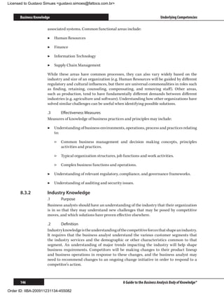 Licensed to Gustavo Simues gustavo.simoes@fattocs.com.br


      Business Knowledge                                                                    Underlying Competencies

                      associated systems. Common functional areas include:

                      ▶▶ Human Resources

                      ▶▶ Finance

                      ▶▶ Information Technology

                      ▶▶ Supply Chain Management

                      While these areas have common processes, they can also vary widely based on the
                      industry and size of an organization (e.g. Human Resources will be guided by different
                      regulatory and cultural influences, but there are universal commonalities in roles such
                      as finding, retaining, counseling, compensating, and removing staff). Other areas,
                      such as production, tend to have fundamentally different demands between different
                      industries (e.g. agriculture and software). Understanding how other organizations have
                      solved similar challenges can be useful when identifying possible solutions.

                      .3	   Effectiveness Measures
                      Measures of knowledge of business practices and principles may include:

                      ▶▶ Understanding of business environments, operations, process and practices relating
                         to:

                           ▷▷ Common business management and decision making concepts, principles
                              activities and practices.

                           ▷▷ Typical organization structures, job functions and work activities.

                           ▷▷ Complex business functions and operations.

                      ▶▶ Understanding of relevant regulatory, compliance, and governance frameworks.

                      ▶▶ Understanding of auditing and security issues.

      8.3.2	          Industry Knowledge
                      .1	      Purpose
                      Business analysts should have an understanding of the industry that their organization
                      is in so that they may understand new challenges that may be posed by competitive
                      moves, and which solutions have proven effective elsewhere.

                      .2	     Definition
                      Industry knowledge is the understanding of the competitive forces that shape an industry.
                      It requires that the business analyst understand the various customer segments that
                      the industry services and the demographic or other characteristics common to that
                      segment. An understanding of major trends impacting the industry will help shape
                      business requirements. Competitors will be making changes to their product lineup
                      and business operations in response to these changes, and the business analyst may
                      need to recommend changes to an ongoing change initiative in order to respond to a
                      competitor’s action.



      146                                                          A Guide to the Business Analysis Body of Knowledge®

Order ID: IIBA-200911231134-455082
 