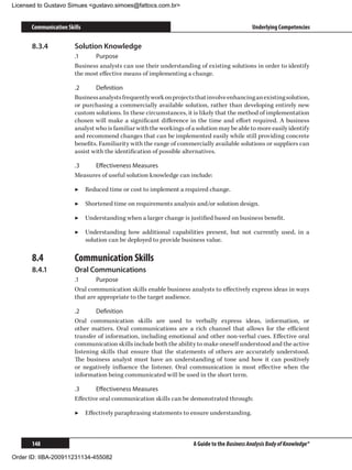 Licensed to Gustavo Simues gustavo.simoes@fattocs.com.br


      Communication Skills                                                                    Underlying Competencies

      8.3.4	           Solution Knowledge
                       .1	    Purpose
                       Business analysts can use their understanding of existing solutions in order to identify
                       the most effective means of implementing a change.

                       .2	     Definition
                       Business analysts frequently work on projects that involve enhancing an existing solution,
                       or purchasing a commercially available solution, rather than developing entirely new
                       custom solutions. In these circumstances, it is likely that the method of implementation
                       chosen will make a significant difference in the time and effort required. A business
                       analyst who is familiar with the workings of a solution may be able to more easily identify
                       and recommend changes that can be implemented easily while still providing concrete
                       benefits. Familiarity with the range of commercially available solutions or suppliers can
                       assist with the identification of possible alternatives.

                       .3	   Effectiveness Measures
                       Measures of useful solution knowledge can include:

                       ▶▶ Reduced time or cost to implement a required change.

                       ▶▶ Shortened time on requirements analysis and/or solution design.

                       ▶▶ Understanding when a larger change is justified based on business benefit.

                       ▶▶ Understanding how additional capabilities present, but not currently used, in a
                          solution can be deployed to provide business value.

      8.4	             Communication Skills
      8.4.1	           Oral Communications
                       .1	     Purpose
                       Oral communication skills enable business analysts to effectively express ideas in ways
                       that are appropriate to the target audience.

                       .2	     Definition
                       Oral communication skills are used to verbally express ideas, information, or
                       other matters. Oral communications are a rich channel that allows for the efficient
                       transfer of information, including emotional and other non-verbal cues. Effective oral
                       communication skills include both the ability to make oneself understood and the active
                       listening skills that ensure that the statements of others are accurately understood.
                       The business analyst must have an understanding of tone and how it can positively
                       or negatively influence the listener. Oral communication is most effective when the
                       information being communicated will be used in the short term.

                       .3	     Effectiveness Measures
                       Effective oral communication skills can be demonstrated through:

                       ▶▶ Effectively paraphrasing statements to ensure understanding.



      148                                                            A Guide to the Business Analysis Body of Knowledge®

Order ID: IIBA-200911231134-455082
 