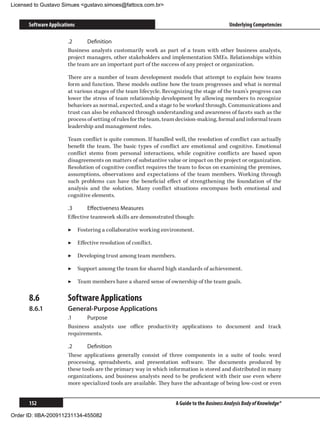 Licensed to Gustavo Simues gustavo.simoes@fattocs.com.br


      Software Applications                                                                  Underlying Competencies

                       .2	     Definition
                       Business analysts customarily work as part of a team with other business analysts,
                       project managers, other stakeholders and implementation SMEs. Relationships within
                       the team are an important part of the success of any project or organization.

                       There are a number of team development models that attempt to explain how teams
                       form and function. These models outline how the team progresses and what is normal
                       at various stages of the team lifecycle. Recognizing the stage of the team’s progress can
                       lower the stress of team relationship development by allowing members to recognize
                       behaviors as normal, expected, and a stage to be worked through. Communications and
                       trust can also be enhanced through understanding and awareness of facets such as the
                       process of setting of rules for the team, team decision-making, formal and informal team
                       leadership and management roles.

                       Team conflict is quite common. If handled well, the resolution of conflict can actually
                       benefit the team. The basic types of conflict are emotional and cognitive. Emotional
                       conflict stems from personal interactions, while cognitive conflicts are based upon
                       disagreements on matters of substantive value or impact on the project or organization.
                       Resolution of cognitive conflict requires the team to focus on examining the premises,
                       assumptions, observations and expectations of the team members. Working through
                       such problems can have the beneficial effect of strengthening the foundation of the
                       analysis and the solution. Many conflict situations encompass both emotional and
                       cognitive elements.

                       .3	     Effectiveness Measures
                       Effective teamwork skills are demonstrated though:

                       ▶▶ Fostering a collaborative working environment.

                       ▶▶ Effective resolution of conflict.

                       ▶▶ Developing trust among team members.

                       ▶▶ Support among the team for shared high standards of achievement.

                       ▶▶ Team members have a shared sense of ownership of the team goals.

      8.6	             Software Applications
      8.6.1	           General-Purpose Applications
                       .1	    Purpose
                       Business analysts use office productivity applications to document and track
                       requirements.

                       .2	     Definition
                       These applications generally consist of three components in a suite of tools: word
                       processing, spreadsheets, and presentation software. The documents produced by
                       these tools are the primary way in which information is stored and distributed in many
                       organizations, and business analysts need to be proficient with their use even where
                       more specialized tools are available. They have the advantage of being low-cost or even


      152                                                           A Guide to the Business Analysis Body of Knowledge®

Order ID: IIBA-200911231134-455082
 