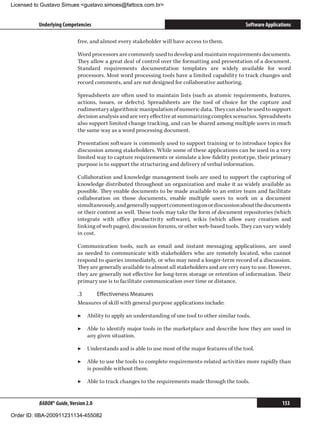 Licensed to Gustavo Simues gustavo.simoes@fattocs.com.br


          Underlying Competencies                                                                 Software Applications

                            free, and almost every stakeholder will have access to them.

                            Word processors are commonly used to develop and maintain requirements documents.
                            They allow a great deal of control over the formatting and presentation of a document.
                            Standard requirements documentation templates are widely available for word
                            processors. Most word processing tools have a limited capability to track changes and
                            record comments, and are not designed for collaborative authoring.

                            Spreadsheets are often used to maintain lists (such as atomic requirements, features,
                            actions, issues, or defects). Spreadsheets are the tool of choice for the capture and
                            rudimentary algorithmic manipulation of numeric data. They can also be used to support
                            decision analysis and are very effective at summarizing complex scenarios. Spreadsheets
                            also support limited change tracking, and can be shared among multiple users in much
                            the same way as a word processing document.

                            Presentation software is commonly used to support training or to introduce topics for
                            discussion among stakeholders. While some of these applications can be used in a very
                            limited way to capture requirements or simulate a low-fidelity prototype, their primary
                            purpose is to support the structuring and delivery of verbal information.

                            Collaboration and knowledge management tools are used to support the capturing of
                            knowledge distributed throughout an organization and make it as widely available as
                            possible. They enable documents to be made available to an entire team and facilitate
                            collaboration on those documents, enable multiple users to work on a document
                            simultaneously, and generally support commenting on or discussion about the documents
                            or their content as well. These tools may take the form of document repositories (which
                            integrate with office productivity software), wikis (which allow easy creation and
                            linking of web pages), discussion forums, or other web-based tools. They can vary widely
                            in cost.

                            Communication tools, such as email and instant messaging applications, are used
                            as needed to communicate with stakeholders who are remotely located, who cannot
                            respond to queries immediately, or who may need a longer-term record of a discussion.
                            They are generally available to almost all stakeholders and are very easy to use. However,
                            they are generally not effective for long-term storage or retention of information. Their
                            primary use is to facilitate communication over time or distance.

                            .3	   Effectiveness Measures
                            Measures of skill with general-purpose applications include:

                            ▶▶ Ability to apply an understanding of one tool to other similar tools.

                            ▶▶ Able to identify major tools in the marketplace and describe how they are used in
                               any given situation.

                            ▶▶ Understands and is able to use most of the major features of the tool.

                            ▶▶ Able to use the tools to complete requirements-related activities more rapidly than
                               is possible without them.

                            ▶▶ Able to track changes to the requirements made through the tools.


          BABOK® Guide, Version 2.0                                                                               153

Order ID: IIBA-200911231134-455082
 