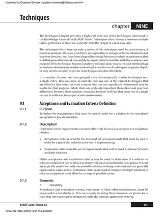 Licensed to Gustavo Simues gustavo.simoes@fattocs.com.br




          Techniques
                                                                                        chapter             NINE
                            The Techniques Chapter provides a high-level overview of the techniques referenced in
                            the Knowledge Areas of the BABOK® Guide. Techniques alter the way a business analysis
                            task is performed or describe a specific form the output of a task may take.

                            The techniques listed here are only a subset of the techniques used by practitioners of
                            business analysis. The ones listed here are applicable to enough different situations and
                            business domains, and have been adopted by enough business analysis practitioners, that
                            a skilled generalist should reasonably be expected to be familiar with the existence and
                            purpose of the technique. Business analysts who specialize in a particular methodology
                            or business domain may need to understand a smaller set of techniques in greater depth,
                            or may need to develop expertise in techniques not described here.

                            In a number of cases, we have grouped a set of conceptually similar techniques into
                            a single entry. This was done to indicate that any one of the variant techniques that
                            are listed in that entry (or even variants that are not specifically mentioned) may be
                            usable for that purpose. While there are certainly important theoretical and practical
                            differences between these variants, most practitioners will find that expertise in a single
                            variant is sufficient in any particular environment.

          9.1	              Acceptance and Evaluation Criteria Definition
          9.1.1	            Purpose
                            To define the requirements that must be met in order for a solution to be considered
                            acceptable to key stakeholders.

          9.1.2	            Description
                            Determine which requirements can most effectively be used as acceptance or evaluation
                            criteria.

                            ▶▶ Acceptance criteria describe the minimal set of requirements that must be met in
                               order for a particular solution to be worth implementing.

                            ▶▶ Evaluation criteria are the set of requirements that will be used to choose between
                               multiple solutions.

                            Either acceptance and evaluation criteria may be used to determine if a solution or
                            solution component can be shown to objectively meet a requirement. Acceptance criteria
                            are typically used when only one possible solution is being evaluated and are generally
                            expressed as a pass or fail. Evaluation criteria are used to compare multiple solutions or
                            solution components and allow for a range of possible scores.

          9.1.3	            Elements
                            .1	     Testability
                            Acceptance and evaluation criteria, even more so than other requirements, must be
                            expressed in a testable form. This may require breaking them down into an atomic form
                            such that test cases can be written to verify the solution against the criteria.

          BABOK® Guide, Version 2.0                                                                                155

Order ID: IIBA-200911231134-455082
 