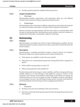 Licensed to Gustavo Simues gustavo.simoes@fattocs.com.br


          Techniques                                                                                    Brainstorming

                            ▶▶ Develop a project proposal to implement the best practices

          9.2.4	            Usage Considerations
                            .1	   Advantages
                            Benchmarking provides organizations with information about new and different
                            methods, ideas, and tools to improve organizational performance.

                            .2	    Disadvantages
                            Benchmarking is time consuming. In addition, organizations may not have the expertise
                            to conduct the analysis and acquire or interpret useful competitive information.

                            Because it involves assessing solutions that have been shown to work elsewhere, with
                            the goal of reproducing them, benchmarking cannot produce innovative solutions or
                            solutions that will produce a sustainable competitive advantage.

          9.3	              Brainstorming
          9.3.1	            Purpose
                            Brainstorming is an excellent way to foster creative thinking about a problem. The aim
                            of brainstorming is to produce numerous new ideas, and to derive from them themes for
                            further analysis.

          9.3.2	            Description
                            Brainstorming is a technique intended to produce a broad or diverse set of options.
                            Brainstorms help answer specific questions such as (but not limited to):

                            ▶▶ What options are available to resolve the issue at hand?

                            ▶▶ What factors are constraining the group from moving ahead with an approach or
                               option?

                            ▶▶ What could be causing a delay in activity ‘A’?

                            ▶▶ What can the group do to solve problem ‘B’?

                            Brainstorming works by focusing on a topic or problem, and then coming up with many
                            possible solutions to it. This technique is best applied in a group as it draws on the
                            experience and creativity of all members of the group. In the absence of a group, one
                            could brainstorm on one’s own to spark new ideas. To heighten creativity, participants
                            are encouraged to use new ways of looking at things and free associate in any direction.
                            Facilitated properly, brainstorming can be fun, engaging and productive.

          9.3.3	            Elements
                            .1	   Preparation
                            ▶▶ Develop a clear and concise definition of the area of interest.

                            ▶▶ Determine a time limit for the group to generate ideas; the larger the group, the more
                               time required.



          BABOK® Guide, Version 2.0                                                                              157

Order ID: IIBA-200911231134-455082
 