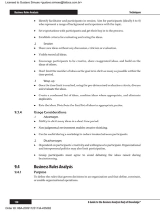 Licensed to Gustavo Simues gustavo.simoes@fattocs.com.br


      Business Rules Analysis                                                                                 Techniques

                        ▶▶ Identify facilitator and participants in session. Aim for participants (ideally 6 to 8)
                           who represent a range of background and experience with the topic.

                        ▶▶ Set expectations with participants and get their buy in to the process.

                        ▶▶ Establish criteria for evaluating and rating the ideas.

                        .2	   Session
                        ▶▶ Share new ideas without any discussion, criticism or evaluation.

                        ▶▶ Visibly record all ideas.

                        ▶▶ Encourage participants to be creative, share exaggerated ideas, and build on the
                           ideas of others.

                        ▶▶ Don’t limit the number of ideas as the goal is to elicit as many as possible within the
                           time period.

                        .3	    Wrap-up
                        ▶▶ Once the time limit is reached, using the pre-determined evaluation criteria, discuss
                            and evaluate the ideas.

                        ▶▶ Create a condensed list of ideas, combine ideas where appropriate, and eliminate
                           duplicates.

                        ▶▶ Rate the ideas. Distribute the final list of ideas to appropriate parties.

      9.3.4	            Usage Considerations
                        .1	    Advantages
                        ▶▶ Ability to elicit many ideas in a short time period.

                        ▶▶ Non-judgmental environment enables creative thinking.

                        ▶▶ Can be useful during a workshop to reduce tension between participants

                        .2	    Disadvantages
                        ▶▶ Dependent on participants’ creativity and willingness to participate. Organizational
                            and interpersonal politics may also limit participation.

                        ▶▶ Group participants must agree to avoid debating the ideas raised during
                           brainstorming.

      9.4	              Business Rules Analysis
      9.4.1	            Purpose
                        To define the rules that govern decisions in an organization and that define, constrain,
                        or enable organizational operations.




      158                                                             A Guide to the Business Analysis Body of Knowledge®

Order ID: IIBA-200911231134-455082
 