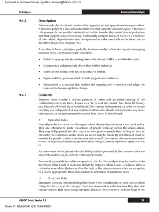 Licensed to Gustavo Simues gustavo.simoes@fattocs.com.br


          Techniques                                                                                 Business Rules Analysis

          9.4.2	            Description
                            Policies and rules direct and constrain the organization and operation of an organization.
                            A business policy is a non-actionable directive that supports a business goal. A business
                            rule is a specific, actionable, testable directive that is under the control of an organization
                            and that supports a business policy. Particularly complex rules, or rules with a number
                            of interrelated dependencies, may be expressed as a decision table or decision tree, as
                            described in Decision Analysis (9.8).

                            A number of basic principles guide the business analyst when stating and managing
                            business rules. The business rules should be:

                            ▶▶ Stated in appropriate terminology to enable domain SMEs to validate the rules.

                            ▶▶ Documented independently of how they will be enforced.

                            ▶▶ Stated at the atomic level and in declarative format.

                            ▶▶ Separated from processes that the rule supports or constrains.

                            ▶▶ Maintained in a manner that enables the organization to monitor and adapt the
                               rules as the business policies change.

          9.4.3	            Elements
                            Business rules require a defined glossary of terms and an understanding of the
                            relationships between them, known as a “term and fact model” (see Data Dictionary
                            and Glossary (9.5) and Data Modeling (9.7) for further information). In order to insure
                            that they are independent of any implementation, rules should not depend on any other
                            information, or include assumptions about how they will be enforced.

                            .1	     Operative Rules
                            Operative rules are rules that the organization chooses to enforce as a matter of policy.
                            They are intended to guide the actions of people working within the organization.
                            They may oblige people to take certain actions, prevent people from taking actions, or
                            prescribe the conditions under which an action may be taken. By definition, it must be
                            possible for people to violate an operative rule, even if there are no circumstances under
                            which the organization would approve of them doing so. An example of an operative rule
                            is:

                            An order must not be placed when the billing address provided by the customer does not
                            match the address on file with the credit card provider.

                            Because it is possible to violate an operative rule, further analysis may be conducted to
                            determine what kinds of sanctions should be imposed when a rule is violated, allow a
                            rule to be overridden (before or after the fact) or the circumstances when an exception
                            to a rule is appropriate. These may lead to the definition of additional rules.

                            .2	     Structural Rules
                            Structural rules are intended to help determine when something is or is not true, or when
                            things fall into a specific category. They are expressed as rules because they describe
                            categorizations that may change over time. Because they structure the knowledge of the


          BABOK® Guide, Version 2.0                                                                                    159

Order ID: IIBA-200911231134-455082
 
