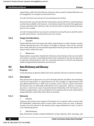 Licensed to Gustavo Simues gustavo.simoes@fattocs.com.br


      Data Dictionary and Glossary                                                                              Techniques

                        organization, rather than the behavior of persons, they cannot be violated (but they can
                        be misapplied). An example of a structural rule is:

                        An order must have one and only one associated payment method.

                        Structural rules may also describe how information may be inferred or calculated based
                        on other data available to the business. A calculation may be the result of the application
                        of many individual rules. Inference rules can also be used to evaluate decisions during a
                        process. For example:

                        An order’s local jurisdiction tax amount is calculated as (sum of the prices of all the order’s
                        taxable ordered items) × local jurisdiction tax rate amount.

      9.4.4	            Usage Considerations
                        .1	     Strengths
                        Clearly defining and structuring rules allows organizations to make changes to policy
                        without altering processes. The impact of changes to business rules can be assessed
                        more easily when they are documented separately from the processes they detail or the
                        means used to enforce the rules.

                        .2	     Weaknesses
                        Organizations may produce lengthy lists of business rules. Business rules can contradict
                        one another or produce unanticipated results when combined. It may also be important
                        to question existing business rules for continuing relevance to current and projected
                        modes of organizational operations and structure.

      9.5	              Data Dictionary and Glossary
      9.5.1	            Purpose
                        A data dictionary or glossary defines key terms and data relevant to a business domain.

      9.5.2	            Description
                        Data dictionaries or glossaries are used to formally identify and define all terminology
                        used by the organization or organizational unit. For example, an organizational unit
                        may differentiate between a client and a customer, where a client is a party with whom
                        the business has an enforceable professional service agreement, whereas a customer
                        may have a much more casual, transaction based relationship with the business. In a
                        healthcare organization, such as a hospital, the term patient may be used, along with its
                        unique definition, rather than either client or customer.

      9.5.3	            Elements
                        .1	     Glossary
                        A glossary documents terms unique to the domain. It is created in order to ensure that
                        all stakeholders understood what is meant when certain words are used. A glossary
                        consists of a term relevant to the domain and a unique definition for each, as well as
                        cross-referencing aliases.

                        .2	    Data Dictionary
                        Data dictionaries include standard definitions of data elements, their meanings, and

      160                                                               A Guide to the Business Analysis Body of Knowledge®

Order ID: IIBA-200911231134-455082
 