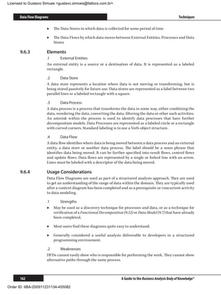 Licensed to Gustavo Simues gustavo.simoes@fattocs.com.br


      Data Flow Diagrams                                                                                     Techniques

                       ▶▶ The Data Stores in which data is collected for some period of time

                       ▶▶ The Data Flows by which data moves between External Entities, Processes and Data
                          Stores

      9.6.3	           Elements
                       .1	    External Entities
                       An external entity is a source or a destination of data. It is represented as a labeled
                       rectangle.

                       .2	      Data Store
                       A data store represents a location where data is not moving or transforming, but is
                       being stored passively for future use. Data stores are represented as a label between two
                       parallel lines or a labeled rectangle with a square.

                       .3	     Data Process
                       A data process is a process that transforms the data in some way, either combining the
                       data, reordering the data, converting the data, filtering the data or other such activities.
                       An asterisk within the process is used to identify data processes that have further
                       decomposition models. Data Processes are represented as a labeled circle or a rectangle
                       with curved corners. Standard labeling is to use a Verb-object structure.

                       .4	      Data Flow
                       A data flow identifies where data is being moved between a data process and an external
                       entity, a data store or another data process. The label should be a noun phrase that
                       identifies data being moved. It can be further specified into result flows, control flows
                       and update flows. Data flows are represented by a single or forked line with an arrow.
                       Lines must be labeled with a descriptor of the data being moved.

      9.6.4	           Usage Considerations
                       Data Flow Diagrams are used as part of a structured analysis approach. They are used
                       to get an understanding of the range of data within the domain. They are typically used
                       after a context diagram has been completed and as a prerequisite or concurrent activity
                       to data modeling.

                       .1	     Strengths
                       ▶▶ May be used as a discovery technique for processes and data, or as a technique for
                           verification of a Functional Decomposition (9.12) or Data Model (9.7) that have already
                           been completed.

                       ▶▶ Most users find these diagrams quite easy to understand.

                       ▶▶ Generally considered a useful analysis deliverable to developers in a structured
                          programming environment.

                       .2	     Weaknesses
                       DFDs cannot easily show who is responsible for performing the work. They cannot show
                       alternative paths through the same process.



      162                                                            A Guide to the Business Analysis Body of Knowledge®

Order ID: IIBA-200911231134-455082
 