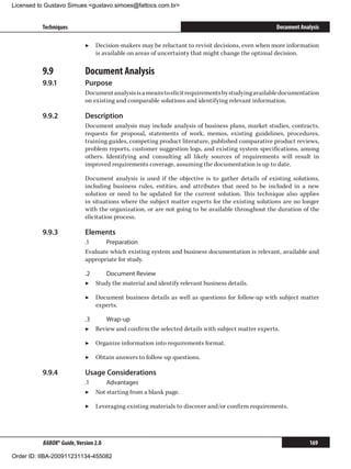 Licensed to Gustavo Simues gustavo.simoes@fattocs.com.br


          Techniques                                                                               Document Analysis

                            ▶▶ Decision-makers may be reluctant to revisit decisions, even when more information
                               is available on areas of uncertainty that might change the optimal decision.

          9.9	              Document Analysis
          9.9.1	            Purpose
                            Document analysis is a means to elicit requirements by studying available documentation
                            on existing and comparable solutions and identifying relevant information.

          9.9.2	            Description
                            Document analysis may include analysis of business plans, market studies, contracts,
                            requests for proposal, statements of work, memos, existing guidelines, procedures,
                            training guides, competing product literature, published comparative product reviews,
                            problem reports, customer suggestion logs, and existing system specifications, among
                            others. Identifying and consulting all likely sources of requirements will result in
                            improved requirements coverage, assuming the documentation is up to date.

                            Document analysis is used if the objective is to gather details of existing solutions,
                            including business rules, entities, and attributes that need to be included in a new
                            solution or need to be updated for the current solution. This technique also applies
                            in situations where the subject matter experts for the existing solutions are no longer
                            with the organization, or are not going to be available throughout the duration of the
                            elicitation process.

          9.9.3	            Elements
                            .1	    Preparation
                            Evaluate which existing system and business documentation is relevant, available and
                            appropriate for study.

                            .2	    Document Review
                            ▶▶ Study the material and identify relevant business details.

                            ▶▶ Document business details as well as questions for follow-up with subject matter
                               experts.

                            .3	   Wrap-up
                            ▶▶ Review and confirm the selected details with subject matter experts.

                            ▶▶ Organize information into requirements format.

                            ▶▶ Obtain answers to follow-up questions.

          9.9.4	            Usage Considerations
                            .1	    Advantages
                            ▶▶ Not starting from a blank page.

                            ▶▶ Leveraging existing materials to discover and/or confirm requirements.




          BABOK® Guide, Version 2.0                                                                             169

Order ID: IIBA-200911231134-455082
 