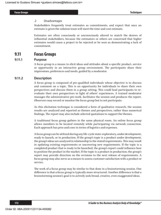Licensed to Gustavo Simues gustavo.simoes@fattocs.com.br


      Focus Groups                                                                                         Techniques

                     .2	    Disadvantages
                     Stakeholders frequently treat estimates as commitments, and expect that once an
                     estimate is given the solution team will meet the time and cost estimate.

                     Estimates are often consciously or unconsciously altered to match the desires of
                     influential stakeholders, because the estimators or others are concerned that higher
                     estimates would cause a project to be rejected or be seen as demonstrating a lack of
                     commitment.

      9.11	          Focus Groups
      9.11.1	        Purpose
                     A focus group is a means to elicit ideas and attitudes about a specific product, service
                     or opportunity in an interactive group environment. The participants share their
                     impressions, preferences and needs, guided by a moderator.

      9.11.2	        Description
                     A focus group is composed of pre-qualified individuals whose objective is to discuss
                     and comment on a topic. This is an opportunity for individuals to share their own
                     perspectives and discuss them in a group setting. This could lead participants to re-
                     evaluate their own perspectives in light of others’ experiences. A trained moderator
                     manages the administrative pre-work, facilitates the session and produces the report.
                     Observers may record or monitor the focus group but to not participate.

                     As this elicitation technique is considered a form of qualitative research, the session
                     results are analyzed and reported as themes and perspectives, rather than numerical
                     findings. The report may also include selected quotations to support the themes.

                     A traditional focus group gathers in the same physical room. An online focus group
                     allows members to be located remotely while participating via network connection.
                     Each approach has pros and cons in terms of logistics and expenses.

                     A focus group can be utilized during any life-cycle state: exploratory, under development,
                     ready to launch, or in production. If the group’s topic is a product under development,
                     the group’s ideas are analyzed in relationship to the stated requirements. This may result
                     in updating existing requirements or uncovering new requirements. If the topic is a
                     completed product that is ready to be launched, the group’s report could influence how
                     to position the product in the market. If the topic is a product in production, the group’s
                     report may provide direction on the revisions to the next release of requirements. A
                     focus group may also serve as a means to assess customer satisfaction with a product or
                     service.

                     The work of a focus group may be similar to that done in a brainstorming session. One
                     difference is that a focus group is typically more structured. Another difference is that a
                     brainstorming session’s goal is to actively seek broad, creative, even exaggerated ideas.




      172                                                          A Guide to the Business Analysis Body of Knowledge®

Order ID: IIBA-200911231134-455082
 