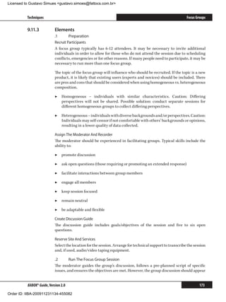Licensed to Gustavo Simues gustavo.simoes@fattocs.com.br


          Techniques                                                                                        Focus Groups

          9.11.3	           Elements
                            .1	      Preparation
                            Recruit Participants
                            A focus group typically has 6-12 attendees. It may be necessary to invite additional
                            individuals in order to allow for those who do not attend the session due to scheduling
                            conflicts, emergencies or for other reasons. If many people need to participate, it may be
                            necessary to run more than one focus group.

                            The topic of the focus group will influence who should be recruited. If the topic is a new
                            product, it is likely that existing users (experts and novices) should be included. There
                            are pros and cons that should be considered when using homogeneous vs. heterogeneous
                            composition.

                            ▶▶ Homogeneous – individuals with similar characteristics. Caution: Differing
                               perspectives will not be shared. Possible solution: conduct separate sessions for
                               different homogeneous groups to collect differing perspectives.

                            ▶▶ Heterogeneous – individuals with diverse backgrounds and/or perspectives. Caution:
                               Individuals may self-censor if not comfortable with others’ backgrounds or opinions,
                               resulting in a lower quality of data collected.

                            Assign The Moderator And Recorder
                            The moderator should be experienced in facilitating groups. Typical skills include the
                            ability to:

                            ▶▶ promote discussion

                            ▶▶ ask open questions (those requiring or promoting an extended response)

                            ▶▶ facilitate interactions between group members

                            ▶▶ engage all members

                            ▶▶ keep session focused

                            ▶▶ remain neutral

                            ▶▶ be adaptable and flexible

                            Create Discussion Guide
                            The discussion guide includes goals/objectives of the session and five to six open
                            questions.

                            Reserve Site And Services
                            Select the location for the session. Arrange for technical support to transcribe the session
                            and, if used, audio/video taping equipment.

                            .2	      Run The Focus Group Session
                            The moderator guides the group’s discussion, follows a pre-planned script of specific
                            issues, and ensures the objectives are met. However, the group discussion should appear


          BABOK® Guide, Version 2.0                                                                                 173

Order ID: IIBA-200911231134-455082
 