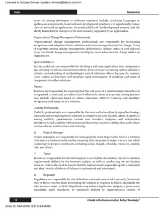 Licensed to Gustavo Simues gustavo.simoes@fattocs.com.br


      Tasks                                                                                              Introduction

                     expertise among developers or software engineers include particular languages or
                     application components. Good software development practices will significantly reduce
                     the cost to build an application, the predictability of the development process, and the
                     ability to implement changes in the functionality supported by an application.

                     Organizational Change Management Professionals
                     Organizational change management professionals are responsible for facilitating
                     acceptance and adoption of new solutions and overcoming resistance to change. Areas
                     of expertise among change management professionals include industry and cultural
                     expertise. Good change management can help to create advocates for change within an
                     organization.

                     System Architects
                     System architects are responsible for dividing a software application into components
                     and defining the interactions between them. Areas of expertise among system architects
                     include understanding of methodologies and of solutions offered by specific vendors.
                     Good system architecture will facilitate rapid development of solutions and reuse of
                     components in other solutions.

                     Trainers
                     Trainers are responsible for ensuring that the end users of a solution understand how it
                     is supposed to work and are able to use it effectively. Areas of expertise among trainers
                     may include classroom-based or online education. Effective training will facilitate
                     acceptance and adoption of a solution.

                     Usability Professionals
                     Usability professionals are responsible for the external interaction design of technology
                     solutions and for making those solutions as simple to use as is feasible. Areas of expertise
                     among usability professionals include user interface designers and information
                     architects. Good usability will increase productivity, customer satisfaction, and reduce
                     cost in solution maintenance and training.

                     .6	     Project Manager
                     Project managers are responsible for managing the work required to deliver a solution
                     that meets a business need, and for ensuring that the project’s objectives are met while
                     balancing the project constraints, including scope, budget, schedule, resources, quality,
                     risk, and others.

                     .7	     Tester
                     Testers are responsible for determining how to verify that the solution meets the solution
                     requirements defined by the business analyst, as well as conducting the verification
                     process. Testers also seek to ensure that the solution meets applicable quality standards
                     and that the risk of defects of failures is understood and minimized.

                     .8	     Regulator
                     Regulators are responsible for the definition and enforcement of standards. Standards
                     may be those that the team developing the solution is required to follow, standards the
                     solution must meet, or both. Regulators may enforce legislation, corporate governance
                     standards, audit standards, or standards defined by organizational centers of


      12                                                           A Guide to the Business Analysis Body of Knowledge®

Order ID: IIBA-200911231134-455082
 