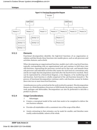 Licensed to Gustavo Simues gustavo.simoes@fattocs.com.br


          Techniques                                                                                                      Functional Decomposition

                                                    Figure 9–6: Functional Decomposition Diagram
                                                                             Function



                                     Subfunction                                                            Subfunction
                                          1                                                                      2




            Process 1.1              Process 1.2               Process 1.3         Process 2.1     Process 2.2      Process 2.3      Process 2.4



                    Activity 1.1.1            Activity 1.2.1                                Process 2.1.1


                    Activity 1.1.2            Activity 1.2.2                                Process 2.2.2


                    Activity 1.1.3


          9.12.3	             Elements
                              Functional decomposition identifies the high-level functions of an organization or
                              solution and then breaks those functions into smaller pieces, such as sub-processes and
                              activities, features, and so forth.

                              When decomposing an organizational function, models start with a top-level function,
                              typically corresponding with an organizational unit and continue to drill down into
                              sub-functions, representing the processes carried out by that unit, and beneath those
                              sub-processes and individual activities (the names for each level are conventions only,
                              and do not imply that decomposition must halt after the fourth level is reached). These
                              can be represented by a hierarchical diagram, a tree diagram, or by numbering each
                              sub-function. Each function is wholly comprised of the sub-functions beneath it. The
                              process of functional decomposition continues until a sub-function cannot be broken
                              down into two or more lower level functions.

                              A similar process can be carried out for the work involved in a project. This decomposition
                              (known as a Work Breakdown Structure or WBS) breaks the project scope down phases,
                              work packages and deliverables. Decomposition can also be performed to describe a
                              product or process.

          9.12.4	             Usage Considerations	
                              .1	    Advantages
                              ▶▶ Creates a conceptual model of the work that needs to be completed to deliver the
                                  new business solution.

                              ▶▶ Provides all stakeholders with a consistent view of the scope of the effort.

                              ▶▶ Assists estimating in that estimates can be made for smaller, and therefore more
                                 readily understandable, subsets of the whole.




          BABOK® Guide, Version 2.0                                                                                                            175

Order ID: IIBA-200911231134-455082
 