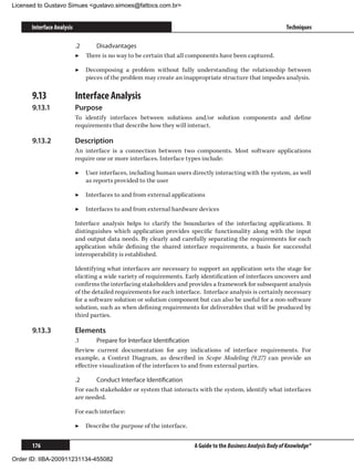 Licensed to Gustavo Simues gustavo.simoes@fattocs.com.br


      Interface Analysis                                                                                        Techniques

                           .2	   Disadvantages
                           ▶▶ There is no way to be certain that all components have been captured.

                           ▶▶ Decomposing a problem without fully understanding the relationship between
                              pieces of the problem may create an inappropriate structure that impedes analysis.

      9.13	                Interface Analysis
      9.13.1	              Purpose
                           To identify interfaces between solutions and/or solution components and define
                           requirements that describe how they will interact.

      9.13.2	              Description
                           An interface is a connection between two components. Most software applications
                           require one or more interfaces. Interface types include:

                           ▶▶ User interfaces, including human users directly interacting with the system, as well
                              as reports provided to the user

                           ▶▶ Interfaces to and from external applications

                           ▶▶ Interfaces to and from external hardware devices

                           Interface analysis helps to clarify the boundaries of the interfacing applications. It
                           distinguishes which application provides specific functionality along with the input
                           and output data needs. By clearly and carefully separating the requirements for each
                           application while defining the shared interface requirements, a basis for successful
                           interoperability is established.

                           Identifying what interfaces are necessary to support an application sets the stage for
                           eliciting a wide variety of requirements. Early identification of interfaces uncovers and
                           confirms the interfacing stakeholders and provides a framework for subsequent analysis
                           of the detailed requirements for each interface. Interface analysis is certainly necessary
                           for a software solution or solution component but can also be useful for a non-software
                           solution, such as when defining requirements for deliverables that will be produced by
                           third parties.

      9.13.3	              Elements
                           .1	      Prepare for Interface Identification
                           Review current documentation for any indications of interface requirements. For
                           example, a Context Diagram, as described in Scope Modeling (9.27) can provide an
                           effective visualization of the interfaces to and from external parties.

                           .2	     Conduct Interface Identification
                           For each stakeholder or system that interacts with the system, identify what interfaces
                           are needed.

                           For each interface:

                           ▶▶ Describe the purpose of the interface.


      176                                                               A Guide to the Business Analysis Body of Knowledge®

Order ID: IIBA-200911231134-455082
 