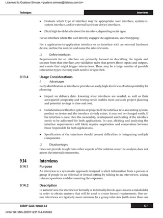 Licensed to Gustavo Simues gustavo.simoes@fattocs.com.br


          Techniques                                                                                           Interviews

                            ▶▶ Evaluate which type of interface may be appropriate: user interface, system-to-
                               system interface, and/or external hardware device interfaces.

                            ▶▶ Elicit high-level details about the interface, depending on its type:

                            For an interface where the user directly engages the application, see Prototyping.

                            For a application-to-application interface or an interface with an external hardware
                            device, outline the content and name the related events.

                            .3	     Define Interfaces
                            Requirements for an interface are primarily focused on describing the inputs and
                            outputs from that interface, any validation rules that govern those inputs and outputs,
                            and events that might trigger interactions. There may be a large number of possible
                            interaction types that may each need to be specified.

          9.13.4	           Usage Considerations
                            .1	     Advantages
                            Early identification of interfaces provides an early, high-level view of interoperability for
                            planning:

                            ▶▶ Impact on delivery date. Knowing what interfaces are needed, as well as their
                               anticipated complexity and testing needs enables more accurate project planning
                               and potential savings in time and cost.

                            ▶▶ Collaboration with other systems or projects. If the interface is to an existing system,
                               product or device and the interface already exists, it may not be changed easily. If
                               the interface is new, then the ownership, development and testing of the interface
                               needs to be addressed for both applications. In case, eliciting and analyzing the
                               interface requirements will likely require negotiation and cooperation between
                               those responsible for both applications.

                            ▶▶ Specification of the interfaces should prevent difficulties in integrating multiple
                               components.

                            .2	     Disadvantages
                            Does not provide insight into other aspects of the solution since the analysis does not
                            assess the internal components.

          9.14	             Interviews
          9.14.1	           Purpose
                            An interview is a systematic approach designed to elicit information from a person or
                            group of people in an informal or formal setting by talking to an interviewee, asking
                            relevant questions and documenting the responses.

          9.14.2	           Description
                            In an interview, the interviewer formally or informally directs questions to a stakeholder
                            in order to obtain answers that will be used to create formal requirements. One-on-
                            one interviews are typically most common. In a group interview (with more than one

          BABOK® Guide, Version 2.0                                                                                  177

Order ID: IIBA-200911231134-455082
 