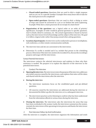 Licensed to Gustavo Simues gustavo.simoes@fattocs.com.br


          Techniques                                                                                         Interviews

                                ▷▷ Closed-ended questions: Questions that are used to elicit a single response
                                   such as: yes, no, or a specific number. Example: How many hours does it take for
                                   the claim process to be completed?

                                ▷▷ Open-ended questions: Questions that are used to elicit a dialog or series
                                   of steps and cannot be answered in a yes or no fashion but need explaining.
                                   Example: What does a claim processor do on receipt of a claim form?

                            ▶▶ Organization of the questions: use a logical order or an order of priority/
                               significance. Examples of order would be general questions to specific questions,
                               start to finish, detail to summary, etc. The actual organization is based on factors
                               such as the interviewee’s level of knowledge and the subject of the interview. The goal
                               is to follow a logical order rather than jump around when asking questions.

                            ▶▶ Location of participants: An interview can be conducted in-person or via telephone,
                               web conference, or other remote communication methods.

                            ▶▶ The interview time and site are convenient to the interviewee.

                            ▶▶ Determine if a scribe is needed and if so, include that person in the scheduling
                               process. Determine if the interview needs to be recorded. If so, discuss the recording’s
                               purpose and usage with the interviewee.

                            Contact Potential Interviewees
                            The interviewer contacts the selected interviewees and explains to them why their
                            assistance is needed. The purpose is to explain the objective of the interview to the
                            potential interviewee.

                            .2	     Conduct The Interview
                            ▶▶ Opening the interview. The interviewer states the purpose of the interview, addresses
                                any initial concerns raised by the interviewee, and explains that notes will be taken
                                and shared with the interviewee after the interview.

                            ▶▶ During the interview

                                ▷▷ The interviewer maintains focus on the established goals and pre-defined
                                   questions.

                                ▷▷ All concerns raised by the interviewee are addressed during the interview or
                                   documented for follow-up after the interview or in a subsequent interview.

                                ▷▷ The interviewer practices active listening to confirm what has been understood
                                   from the information offered at various times during the interview.

                            ▶▶ Closing the interview. The interviewer asks the interviewee for areas that may
                               have been overlooked in the session. Lastly, the interviewer summarizes the session,
                               reminds the interviewee of the upcoming review process and thanks the interviewee
                               for their time.

                            .3	     Post Interview Follow-Up And Confirmation
                            After the interview is complete, the interviewer organizes the information and sends


          BABOK® Guide, Version 2.0                                                                                179

Order ID: IIBA-200911231134-455082
 