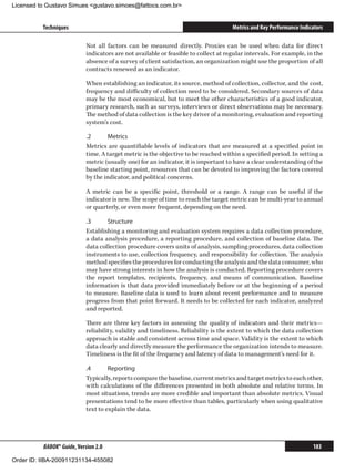 Licensed to Gustavo Simues gustavo.simoes@fattocs.com.br


          Techniques                                                                 Metrics and Key Performance Indicators

                            Not all factors can be measured directly. Proxies can be used when data for direct
                            indicators are not available or feasible to collect at regular intervals. For example, in the
                            absence of a survey of client satisfaction, an organization might use the proportion of all
                            contracts renewed as an indicator.

                            When establishing an indicator, its source, method of collection, collector, and the cost,
                            frequency and difficulty of collection need to be considered. Secondary sources of data
                            may be the most economical, but to meet the other characteristics of a good indicator,
                            primary research, such as surveys, interviews or direct observations may be necessary.
                            The method of data collection is the key driver of a monitoring, evaluation and reporting
                            system’s cost.

                            .2	     Metrics
                            Metrics are quantifiable levels of indicators that are measured at a specified point in
                            time. A target metric is the objective to be reached within a specified period. In setting a
                            metric (usually one) for an indicator, it is important to have a clear understanding of the
                            baseline starting point, resources that can be devoted to improving the factors covered
                            by the indicator, and political concerns.

                            A metric can be a specific point, threshold or a range. A range can be useful if the
                            indicator is new. The scope of time to reach the target metric can be multi-year to annual
                            or quarterly, or even more frequent, depending on the need.

                            .3	     Structure
                            Establishing a monitoring and evaluation system requires a data collection procedure,
                            a data analysis procedure, a reporting procedure, and collection of baseline data. The
                            data collection procedure covers units of analysis, sampling procedures, data collection
                            instruments to use, collection frequency, and responsibility for collection. The analysis
                            method specifies the procedures for conducting the analysis and the data consumer, who
                            may have strong interests in how the analysis is conducted. Reporting procedure covers
                            the report templates, recipients, frequency, and means of communication. Baseline
                            information is that data provided immediately before or at the beginning of a period
                            to measure. Baseline data is used to learn about recent performance and to measure
                            progress from that point forward. It needs to be collected for each indicator, analyzed
                            and reported.

                            There are three key factors in assessing the quality of indicators and their metrics—
                            reliability, validity and timeliness. Reliability is the extent to which the data collection
                            approach is stable and consistent across time and space. Validity is the extent to which
                            data clearly and directly measure the performance the organization intends to measure.
                            Timeliness is the fit of the frequency and latency of data to management’s need for it.

                            .4	      Reporting
                            Typically, reports compare the baseline, current metrics and target metrics to each other,
                            with calculations of the differences presented in both absolute and relative terms. In
                            most situations, trends are more credible and important than absolute metrics. Visual
                            presentations tend to be more effective than tables, particularly when using qualitative
                            text to explain the data.




          BABOK® Guide, Version 2.0                                                                                   183

Order ID: IIBA-200911231134-455082
 