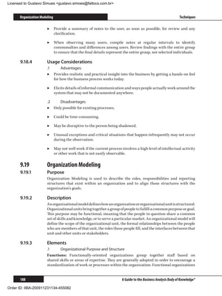 Licensed to Gustavo Simues gustavo.simoes@fattocs.com.br


      Organization Modeling                                                                                 Techniques

                       ▶▶ Provide a summary of notes to the user, as soon as possible, for review and any
                          clarification.

                       ▶▶ When observing many users, compile notes at regular intervals to identify
                          commonalties and differences among users. Review findings with the entire group
                          to ensure that the final details represent the entire group, not selected individuals.

      9.18.4	          Usage Considerations
                       .1	      Advantages:
                       ▶▶ Provides realistic and practical insight into the business by getting a hands-on feel
                           for how the business process works today.

                       ▶▶ Elicits details of informal communication and ways people actually work around the
                          system that may not be documented anywhere.

                       .2	   Disadvantages
                       ▶▶ Only possible for existing processes.

                       ▶▶ Could be time-consuming.

                       ▶▶ May be disruptive to the person being shadowed.

                       ▶▶ Unusual exceptions and critical situations that happen infrequently may not occur
                          during the observation.

                       ▶▶ May not well work if the current process involves a high level of intellectual activity
                          or other work that is not easily observable.

      9.19	            Organization Modeling
      9.19.1	          Purpose
                       Organization Modeling is used to describe the roles, responsibilities and reporting
                       structures that exist within an organization and to align those structures with the
                       organization’s goals.

      9.19.2	          Description
                       An organizational model defines how an organization or organizational unit is structured.
                       Organizational units bring together a group of people to fulfill a common purpose or goal.
                       This purpose may be functional, meaning that the people in question share a common
                       set of skills and knowledge, or to serve a particular market. An organizational model will
                       define the scope of the organizational unit, the formal relationships between the people
                       who are members of that unit, the roles those people fill, and the interfaces between that
                       unit and other units or stakeholders.

      9.19.3	          Elements
                       .1	    Organizational Purpose and Structure
                       Functions: Functionally-oriented organizations group together staff based on
                       shared skills or areas of expertise. They are generally adopted in order to encourage a
                       standardization of work or processes within the organization. Functional organizations


      188                                                           A Guide to the Business Analysis Body of Knowledge®

Order ID: IIBA-200911231134-455082
 