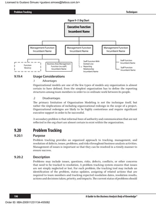 Licensed to Gustavo Simues gustavo.simoes@fattocs.com.br


      Problem Tracking                                                                                               Techniques

                                                            Figure 9–7: Org Chart

                                                           Executive Function
                                                            Incumbent Name



                      Management Function                  Management Function                  Management Function
                        Incumbent Name                       Incumbent Name                       Incumbent Name


                                                                           Staﬀ Function With                  Staﬀ Function
                                       Business Area Management            Dotted Line                         Incumbent Name
                Function
                                           Function (no staﬀ )             Reporting
                Vacancy                                                                                        Staﬀ Function
                                            Incumbent Name                 Relationship
                                                                                                               Incumbent Name
                                                                           Incumbent Name

      9.19.4	              Usage Considerations
                           .1	     Advantages
                           Organizational models are one of the few types of models any organization is almost
                           certain to have defined. Even the simplest organization has to define the reporting
                           structures among team members in order to co-ordinate work between its people.

                           .2	     Disadvantages
                           The primary limitation of Organization Modeling is not the technique itself, but
                           rather the implications of including organizational redesign in the scope of a project.
                           Organizational redesigns are likely to be highly contentious and require significant
                           executive support in order to be successful.

                           A secondary problem is that informal lines of authority and communication that are not
                           reflected in the org chart are almost certain to exist within the organization.

      9.20	                Problem Tracking
      9.20.1	              Purpose
                           Problem tracking provides an organized approach to tracking, management, and
                           resolution of defects, issues, problems, and risks throughout business analysis activities.
                           Management of issues is important so that they can be resolved in a timely manner to
                           ensure success.

      9.20.2	              Description
                           Problems may include issues, questions, risks, defects, conflicts, or other concerns
                           that need to be tracked to resolution. A problem tracking system ensures that issues
                           are not simply neglected or lost. For each problem, the tracking tool may include an
                           identification of the problem, status updates, assigning of related actions that are
                           required to team members and tracking expected resolution dates, resolution results,
                           actions and decisions taken, priority, and impacts. The current status of problems should




      190                                                                    A Guide to the Business Analysis Body of Knowledge®

Order ID: IIBA-200911231134-455082
 