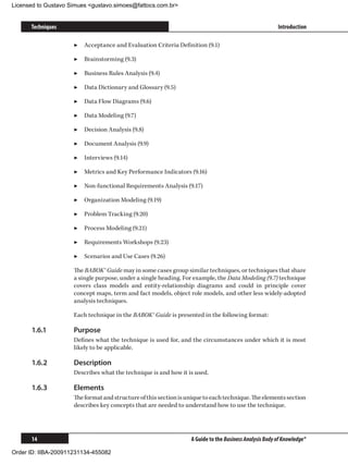 Licensed to Gustavo Simues gustavo.simoes@fattocs.com.br


      Techniques                                                                                        Introduction

                     ▶▶ Acceptance and Evaluation Criteria Definition (9.1)

                     ▶▶ Brainstorming (9.3)

                     ▶▶ Business Rules Analysis (9.4)

                     ▶▶ Data Dictionary and Glossary (9.5)

                     ▶▶ Data Flow Diagrams (9.6)

                     ▶▶ Data Modeling (9.7)

                     ▶▶ Decision Analysis (9.8)

                     ▶▶ Document Analysis (9.9)

                     ▶▶ Interviews (9.14)

                     ▶▶ Metrics and Key Performance Indicators (9.16)

                     ▶▶ Non-functional Requirements Analysis (9.17)

                     ▶▶ Organization Modeling (9.19)

                     ▶▶ Problem Tracking (9.20)

                     ▶▶ Process Modeling (9.21)

                     ▶▶ Requirements Workshops (9.23)

                     ▶▶ Scenarios and Use Cases (9.26)

                     The BABOK® Guide may in some cases group similar techniques, or techniques that share
                     a single purpose, under a single heading. For example, the Data Modeling (9.7) technique
                     covers class models and entity-relationship diagrams and could in principle cover
                     concept maps, term and fact models, object role models, and other less widely-adopted
                     analysis techniques.

                     Each technique in the BABOK® Guide is presented in the following format:

      1.6.1	         Purpose
                     Defines what the technique is used for, and the circumstances under which it is most
                     likely to be applicable.

      1.6.2	         Description
                     Describes what the technique is and how it is used.

      1.6.3	         Elements
                     The format and structure of this section is unique to each technique. The elements section
                     describes key concepts that are needed to understand how to use the technique.




      14                                                          A Guide to the Business Analysis Body of Knowledge®

Order ID: IIBA-200911231134-455082
 