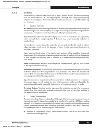 Licensed to Gustavo Simues gustavo.simoes@fattocs.com.br


          Techniques                                                                                     Process Modeling

          9.21.3	           Elements
                            There are many different notations in use to depict process models. The most commonly
                            used are flowcharts and UML activity diagrams, although BPMN has seen increasing
                            adoption in recent years. Process models typically contain some or all of the following
                            key elements:

                            .1	     Notation Elements
                            Activities: The individual steps or pieces of work that must be completed in order to execute
                            the business process. An activity may be a single task or may be further decomposed into
                            a subprocess (with its own activities, flow, and other process elements).

                            Decisions: Forks where the flow of work proceeds in two or more flows and, optionally,
                            where separate flows merge together. A decision may create mutually exclusive or
                            parallel flows.

                            Events: Events occur outside the scope of a process and may be the result of actions
                            taken, messages received, or the passage of time. Events may create, interrupt, or
                            terminate processes.

                            Flow: Indicate the direction of the step-by-step sequence of the workflow. In general,
                            diagrams are drawn from top to bottom or in the direction of reading to show the passage
                            of time. The process flow may split to allow for activities to occur simultaneously and
                            later merge.

                            Roles: Roles represent a type of person or group. Role definitions typically match those
                            in the organization model (9.19).

                            Swimlanes and Pools: Swimlanes are horizontal or vertical sections of a process model
                            that show which activities are performed by a particular role. When the flow of work
                            crosses the boundary of a swimlane, responsibility for that work then passes to another
                            person or group within the organization.

                            A pool represents an organizational boundary. It may include a number of swimlanes.
                            Commonly, a process will include one pool for the customer and a second pool for the
                            organization, although it is possible for a process to include any number of pools.

                            Terminal Points: Terminal points represent the beginning or end of a process or
                            process flow. A terminal point generally represents some kind of event that is visible to
                            the organization or outside of it.

                            .2	     Process Improvement
                            There are a number of frameworks and methodologies that focus on process improvement
                            methods, such as Six Sigma, Lean, and a large number of proprietary BPM approaches.
                            Methods for process improvement include value stream mapping, statistical analysis and
                            control, process simulation, benchmarking, process frameworks, and others. Common
                            changes to processes in order to improve them include:

                            ▶▶ Analysis of a process to identify and remove activities that do not add value to a
                               stakeholder, where possible.




          BABOK® Guide, Version 2.0                                                                                  195

Order ID: IIBA-200911231134-455082
 