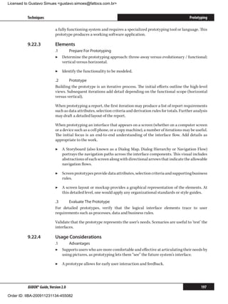 Licensed to Gustavo Simues gustavo.simoes@fattocs.com.br


          Techniques                                                                                          Prototyping

                            a fully functioning system and requires a specialized prototyping tool or language. This
                            prototype produces a working software application.

          9.22.3	           Elements
                            .1	     Prepare For Prototyping
                            ▶▶ Determine the prototyping approach: throw-away versus evolutionary / functional;
                                vertical versus horizontal.

                            ▶▶ Identify the functionality to be modeled.

                            .2	     Prototype
                            Building the prototype is an iterative process. The initial efforts outline the high-level
                            views. Subsequent iterations add detail depending on the functional scope (horizontal
                            versus vertical),

                            When prototyping a report, the first iteration may produce a list of report requirements
                            such as data attributes, selection criteria and derivation rules for totals. Further analysis
                            may draft a detailed layout of the report.

                            When prototyping an interface that appears on a screen (whether on a computer screen
                            or a device such as a cell phone, or a copy machine), a number of iterations may be useful.
                            The initial focus is an end-to-end understanding of the interface flow. Add details as
                            appropriate to the work.

                            ▶▶ A Storyboard (also known as a Dialog Map, Dialog Hierarchy or Navigation Flow)
                               portrays the navigation paths across the interface components. This visual includes
                               abstractions of each screen along with directional arrows that indicate the allowable
                               navigation flows.

                            ▶▶ Screen prototypes provide data attributes, selection criteria and supporting business
                               rules.

                            ▶▶ A screen layout or mockup provides a graphical representation of the elements. At
                               this detailed level, one would apply any organizational standards or style guides.

                            .3	    Evaluate The Prototype
                            For detailed prototypes, verify that the logical interface elements trace to user
                            requirements such as processes, data and business rules.

                            Validate that the prototype represents the user’s needs. Scenarios are useful to ‘test’ the
                            interfaces.

          9.22.4	           Usage Considerations
                            .1	     Advantages
                            ▶▶ Supports users who are more comfortable and effective at articulating their needs by
                                using pictures, as prototyping lets them “see” the future system’s interface.

                            ▶▶ A prototype allows for early user interaction and feedback.




          BABOK® Guide, Version 2.0                                                                                  197

Order ID: IIBA-200911231134-455082
 