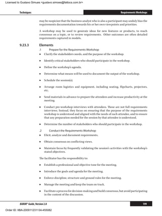 Licensed to Gustavo Simues gustavo.simoes@fattocs.com.br


          Techniques                                                                          Requirements Workshops

                            may be suspicion that the business analyst who is also a participant may unduly bias the
                            requirements documentation towards his or her own viewpoints and priorities.

                            A workshop may be used to generate ideas for new features or products, to reach
                            consensus on a topic, or to review requirements. Other outcomes are often detailed
                            requirements captured in models.

          9.23.3	           Elements
                            .1	    Prepare for the Requirements Workshop
                            ▶▶ Clarify the stakeholders needs, and the purpose of the workshop.

                            ▶▶ Identify critical stakeholders who should participate in the workshop.

                            ▶▶ Define the workshop’s agenda.

                            ▶▶ Determine what means will be used to document the output of the workshop.

                            ▶▶ Schedule the session(s).

                            ▶▶ Arrange room logistics and equipment, including seating, flipcharts, projectors,
                               etc.

                            ▶▶ Send materials in advance to prepare the attendees and increase productivity at the
                               meeting.

                            ▶▶ Conduct pre-workshop interviews with attendees. These are not full requirements
                               interviews. Instead, they focus on ensuring that the purpose of the requirements
                               workshop is understood and aligned with the needs of each attendee, and to ensure
                               that any preparation needed for the session by that attendee is understood.

                            ▶▶ Determine the number of stakeholders who should participate in the workshop.

                            .2	    Conduct the Requirements Workshop
                            ▶▶ Elicit, analyze and document requirements.

                            ▶▶ Obtain consensus on conflicting views.

                            ▶▶ Maintain focus by frequently validating the session’s activities with the workshop’s
                               stated objectives.

                            The facilitator has the responsibility to:

                            ▶▶ Establish a professional and objective tone for the meeting.

                            ▶▶ Introduce the goals and agenda for the meeting.

                            ▶▶ Enforce discipline, structure and ground rules for the meeting.

                            ▶▶ Manage the meeting and keep the team on track.

                            ▶▶ Facilitate a process for decision-making and build consensus, but avoid participating
                               in the content of the discussion.


          BABOK® Guide, Version 2.0                                                                             199

Order ID: IIBA-200911231134-455082
 