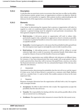 Licensed to Gustavo Simues gustavo.simoes@fattocs.com.br


          Techniques                                                                                      Risk Analysis

          9.24.2	           Description
                            A risk describes an uncertain event or occurrence that may have an effect on the ability
                            of the business analyst, project team, or organization to achieve an objective. Risks by
                            their nature can be positive or negative. Risk analysis involves understanding the risk
                            tolerance levels of the organization, assessing risks, and identifying responses.

          9.24.3	           Elements
                            .1	     Risk Tolerance
                            A key factor in determining the response that a person or organization will select in
                            regards to a risk is to understand their tolerance for risk. There is no correct or ideal
                            response—a general strategy must be adapted to each particular circumstance. The
                            three general categories of risk tolerance are:

                            ▶▶ Risk-Aversion. A risk-averse person or organization will seek to reduce risks,
                               particularly negative risks, and prefers to approach as close to certainty as possible.
                               A reduction in potential benefits in return for a more certain outcome is seen as an
                               acceptable tradeoff.

                            ▶▶ Neutrality. A neutral approach to risk means that the probable benefits gained from
                               the risk response must equal or outweigh the costs in order to justify action.

                            ▶▶ Risk-Seeking. A risk-seeking person or organization will be willing to accept
                               relatively high risks in order to maximize the potential benefit. Risk-seekers may
                               accept low chances of success if the benefits of success are higher.

                            An individual or organization may exhibit different risk tolerances at different times.
                            For instance, it has been demonstrated that most people will accept greater risks to
                            avoid a perceived loss than they will to increase the payoff from a success, even when
                            the financial outcomes are identical. The size and potential impact of the risk may also
                            affect the risk tolerance.

                            .2	      Assessment
                            Assessment involves determining the probability that the risk will occur and the impact
                            if it does occur. Each of these factors is assessed on a common scale (High, Medium
                            and Low, a number from 1–5, and so forth). This enables analysis to focus on the most
                            important risks.

                            .3	      Response
                            Response strategies determine how the organization will deal with a risk. For negative
                            risks, strategies include:

                            ▶▶ Acceptance. No effort to deal with the risk is made. The organization accepts the
                               possibility that the risk will occur.

                            ▶▶ Transfer. The responsibility for dealing with the risk and the possible effects of the
                               risk are moved over to a third party.

                            ▶▶ Avoidance. The organization takes measures to ensure that the risk cannot occur.




          BABOK® Guide, Version 2.0                                                                               201

Order ID: IIBA-200911231134-455082
 
