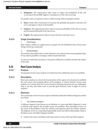 Licensed to Gustavo Simues gustavo.simoes@fattocs.com.br


      Root Cause Analysis                                                                                     Techniques

                        ▶▶ Mitigation. The organization takes steps to reduce the probability of the risk
                           occurring or the possible negative consequences of the risk occurring.

                        For positive risks, acceptance is also a viable strategy. Other strategies include:

                        ▶▶ Share. Work with a third party to increase the probably the positive outcome will
                           occur and agree to share in the benefits.

                        ▶▶ Enhance. The organization takes steps to increase probability of the risk occurring
                           and the potential benefit if the risk occurs.

                        ▶▶ Exploit. The organization works to ensure that the event does occur.

      9.24.4	           Usage Considerations
                        .1	     Advantages
                        Risk analysis enables an organization to prepare for the likelihood that at least some
                        things will not go as planned.

                        .2	     Disadvantages
                        The number of possible risks to most initiatives can easily become unmanageably large.
                        It may only be possible to manage a subset of potential risks.

                        As risks are inherently uncertain, it may prove difficult to usefully estimate the impact
                        of the risks.

      9.25	             Root Cause Analysis
      9.25.1	           Purpose
                        The purpose of root cause analysis is to determine the underlying source of a problem.

      9.25.2	           Description
                        Root cause analysis is a structured examination of the aspects of a situation to establish
                        the root causes and resulting effects of the problem. A critical element of root cause
                        analysis is to ensure that the current business thinking and processes are challenged.
                        That is, do they still make sense or provide good business value in light of current
                        realities?

      9.25.3	           Elements
                        Two commonly used root cause analysis methods include the Fishbone Diagram and the
                        Five Whys:

                        .1	     The Fishbone Diagram
                        A fishbone diagram (also known as an Ishikawa or cause-and-effect diagram) is used
                        to identify and organize the possible causes of a problem. This tool helps to focus on
                        the cause of the problem versus the solution and organizes ideas for further analysis.
                        The diagram serves as a map depicting possible cause-and-effect relationships. Steps to
                        develop a cause-and-effect diagram include:

                        ▶▶ Capture the issue or problem under discussion in a box at the top of the diagram.


      202                                                             A Guide to the Business Analysis Body of Knowledge®

Order ID: IIBA-200911231134-455082
 