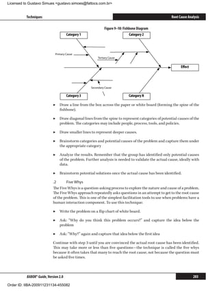 Licensed to Gustavo Simues gustavo.simoes@fattocs.com.br


          Techniques                                                                                 Root Cause Analysis

                                                             Figure 9–10: Fishbone Diagram
                                      Category 1                              Category 2



                             Primary Cause
                                                        Tertiary Cause


                                                                                                           Eﬀect




                                                   Secondary Cause

                                      Category 3                             Category N

                            ▶▶ Draw a line from the box across the paper or white board (forming the spine of the
                               fishbone).

                            ▶▶ Draw diagonal lines from the spine to represent categories of potential causes of the
                               problem. The categories may include people, process, tools, and policies.

                            ▶▶ Draw smaller lines to represent deeper causes.

                            ▶▶ Brainstorm categories and potential causes of the problem and capture them under
                               the appropriate category

                            ▶▶ Analyze the results. Remember that the group has identified only potential causes
                               of the problem. Further analysis is needed to validate the actual cause, ideally with
                               data.

                            ▶▶ Brainstorm potential solutions once the actual cause has been identified.

                            .2	      Five Whys
                            The Five Whys is a question-asking process to explore the nature and cause of a problem.
                            The Five Whys approach repeatedly asks questions in an attempt to get to the root cause
                            of the problem. This is one of the simplest facilitation tools to use when problems have a
                            human interaction component. To use this technique:

                            ▶▶ Write the problem on a flip chart of white board.

                            ▶▶ Ask: “Why do you think this problem occurs?” and capture the idea below the
                               problem

                            ▶▶ Ask: “Why?” again and capture that idea below the first idea

                            Continue with step 3 until you are convinced the actual root cause has been identified.
                            This may take more or less than five questions—the technique is called the five whys
                            because it often takes that many to reach the root cause, not because the question must
                            be asked five times.



          BABOK® Guide, Version 2.0                                                                                203

Order ID: IIBA-200911231134-455082
 