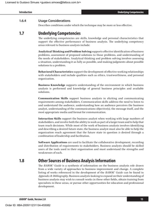 Licensed to Gustavo Simues gustavo.simoes@fattocs.com.br


          Introduction                                                                           Underlying Competencies

          1.6.4	            Usage Considerations
                            Describes conditions under which the technique may be more or less effective.

          1.7	              Underlying Competencies
                            The underlying competencies are skills, knowledge and personal characteristics that
                            support the effective performance of business analysis. The underlying competency
                            areas relevant to business analysis include:

                            Analytical Thinking and Problem Solving supports effective identification of business
                            problems, assessment of proposed solutions to those problems, and understanding of
                            the needs of stakeholders. Analytical thinking and problem solving involves assessing
                            a situation, understanding it as fully as possible, and making judgments about possible
                            solutions to a problem.

                            Behavioral Characteristics support the development of effective working relationships
                            with stakeholders and include qualities such as ethics, trustworthiness, and personal
                            organization.

                            Business Knowledge supports understanding of the environment in which business
                            analysis is performed and knowledge of general business principles and available
                            solutions.

                            Communication Skills support business analysts in eliciting and communicating
                            requirements among stakeholders. Communication skills address the need to listen to
                            and understand the audience, understanding how an audience perceives the business
                            analyst, understanding of the communications objective(s), the message itself, and the
                            most appropriate media and format for communication.

                            Interaction Skills support the business analyst when working with large numbers of
                            stakeholders, and involve both the ability to work as part of a larger team and to help that
                            team reach decisions. While most of the work of business analysis involves identifying
                            and describing a desired future state, the business analyst must also be able to help the
                            organization reach agreement that the future state in question is desired through a
                            combination of leadership and facilitation.

                            Software Applications are used to facilitate the collaborative development, recording
                            and distribution of requirements to stakeholders. Business analysts should be skilled
                            users of the tools used in their organization and must understand the strengths and
                            weaknesses of each.

          1.8	              Other Sources of Business Analysis Information
                            The BABOK® Guide is a synthesis of information on the business analysis role drawn
                            from a wide variety of approaches to business improvement and change. A complete
                            listing of works referenced in the development of the BABOK® Guide can be found in
                            Appendix B: Bibliography. Business analysts looking to expand on their understanding of
                            business analysis may wish to consult works in these other fields, obtain training from
                            specialists in these areas, or pursue other opportunities for education and professional
                            development.



          BABOK® Guide, Version 2.0                                                                                  15

Order ID: IIBA-200911231134-455082
 