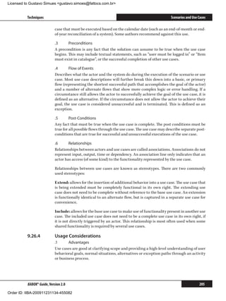 Licensed to Gustavo Simues gustavo.simoes@fattocs.com.br


          Techniques                                                                              Scenarios and Use Cases

                            case that must be executed based on the calendar date (such as an end-of-month or end-
                            of-year reconciliation of a system). Some authors recommend against this use.

                            .3	     Preconditions
                            A precondition is any fact that the solution can assume to be true when the use case
                            begins. This may include textual statements, such as “user must be logged in” or “Item
                            must exist in catalogue”, or the successful completion of other use cases.

                            .4	     Flow of Events
                            Describes what the actor and the system do during the execution of the scenario or use
                            case. Most use case descriptions will further break this down into a basic, or primary
                            flow (representing the shortest successful path that accomplishes the goal of the actor)
                            and a number of alternate flows that show more complex logic or error handling. If a
                            circumstance still allows the actor to successfully achieve the goal of the use case, it is
                            defined as an alternative. If the circumstance does not allow the actor to achieve their
                            goal, the use case is considered unsuccessful and is terminated. This is defined as an
                            exception.

                            .5	      Post-Conditions
                            Any fact that must be true when the use case is complete. The post conditions must be
                            true for all possible flows through the use case. The use case may describe separate post-
                            conditions that are true for successful and unsuccessful executions of the use case.

                            .6	     Relationships
                            Relationships between actors and use cases are called associations. Associations do not
                            represent input, output, time or dependency. An association line only indicates that an
                            actor has access (of some kind) to the functionality represented by the use case.

                            Relationships between use cases are known as stereotypes. There are two commonly
                            used stereotypes:

                            Extend: allows for the insertion of additional behavior into a use case. The use case that
                            is being extended must be completely functional in its own right. The extending use
                            case does not need to be complete without reference to the base use case. An extension
                            is functionally identical to an alternate flow, but is captured in a separate use case for
                            convenience.

                            Include: allows for the base use case to make use of functionality present in another use
                            case. The included use case does not need to be a complete use case in its own right, if
                            it is not directly triggered by an actor. This relationship is most often used when some
                            shared functionality is required by several use cases.

          9.26.4	           Usage Considerations
                            .1	     Advantages
                            Use cases are good at clarifying scope and providing a high-level understanding of user
                            behavioral goals, normal situations, alternatives or exception paths through an activity
                            or business process.




          BABOK® Guide, Version 2.0                                                                                 205

Order ID: IIBA-200911231134-455082
 