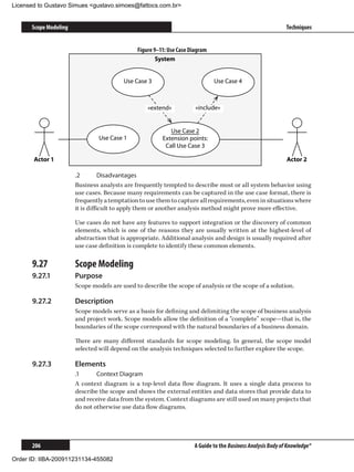 Licensed to Gustavo Simues gustavo.simoes@fattocs.com.br


      Scope Modeling                                                                                         Techniques


                                              Figure 9–11: Use Case Diagram
                                                      System


                                         Use Case 3                           Use Case 4



                                                  «extend»            «include»


                                                           Use Case 2
                                Use Case 1              Extension points:
                                                         Call Use Case 3

       Actor 1                                                                                               Actor 2

                       .2	        Disadvantages
                       Business analysts are frequently tempted to describe most or all system behavior using
                       use cases. Because many requirements can be captured in the use case format, there is
                       frequently a temptation to use them to capture all requirements, even in situations where
                       it is difficult to apply them or another analysis method might prove more effective.

                       Use cases do not have any features to support integration or the discovery of common
                       elements, which is one of the reasons they are usually written at the highest-level of
                       abstraction that is appropriate. Additional analysis and design is usually required after
                       use case definition is complete to identify these common elements.

      9.27	            Scope Modeling
      9.27.1	          Purpose
                       Scope models are used to describe the scope of analysis or the scope of a solution.

      9.27.2	          Description
                       Scope models serve as a basis for defining and delimiting the scope of business analysis
                       and project work. Scope models allow the definition of a “complete” scope—that is, the
                       boundaries of the scope correspond with the natural boundaries of a business domain.

                       There are many different standards for scope modeling. In general, the scope model
                       selected will depend on the analysis techniques selected to further explore the scope.

      9.27.3	          Elements
                       .1	     Context Diagram
                       A context diagram is a top-level data flow diagram. It uses a single data process to
                       describe the scope and shows the external entities and data stores that provide data to
                       and receive data from the system. Context diagrams are still used on many projects that
                       do not otherwise use data flow diagrams.




      206                                                            A Guide to the Business Analysis Body of Knowledge®

Order ID: IIBA-200911231134-455082
 